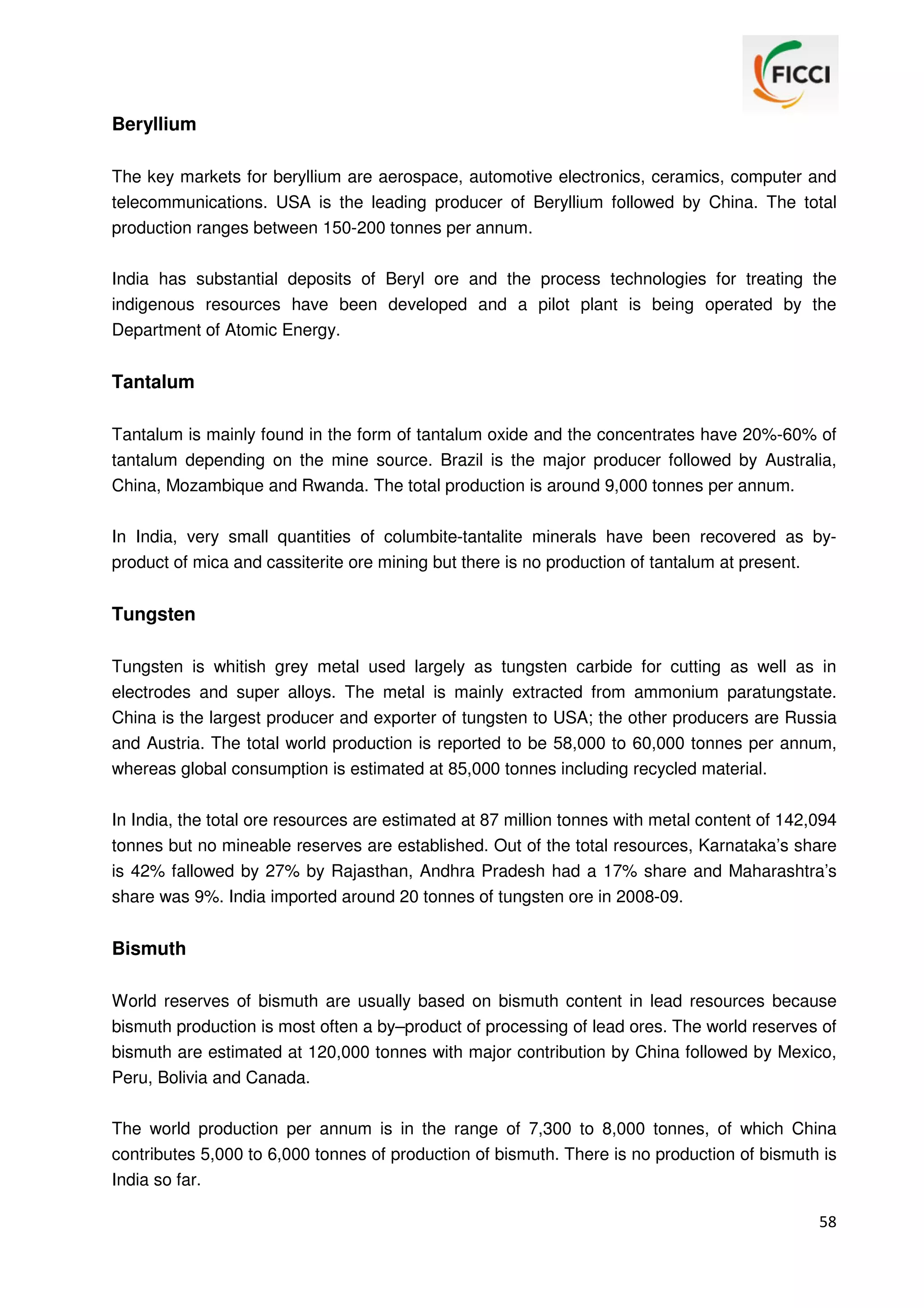 Beryllium
The key markets for beryllium are aerospace, automotive electronics, ceramics, computer and
telecommunications. USA is the leading producer of Beryllium followed by China. The total
production ranges between 150-200 tonnes per annum.
India has substantial deposits of Beryl ore and the process technologies for treating the
indigenous resources have been developed and a pilot plant is being operated by the
Department of Atomic Energy.

Tantalum
Tantalum is mainly found in the form of tantalum oxide and the concentrates have 20%-60% of
tantalum depending on the mine source. Brazil is the major producer followed by Australia,
China, Mozambique and Rwanda. The total production is around 9,000 tonnes per annum.
In India, very small quantities of columbite-tantalite minerals have been recovered as byproduct of mica and cassiterite ore mining but there is no production of tantalum at present.

Tungsten
Tungsten is whitish grey metal used largely as tungsten carbide for cutting as well as in
electrodes and super alloys. The metal is mainly extracted from ammonium paratungstate.
China is the largest producer and exporter of tungsten to USA; the other producers are Russia
and Austria. The total world production is reported to be 58,000 to 60,000 tonnes per annum,
whereas global consumption is estimated at 85,000 tonnes including recycled material.
In India, the total ore resources are estimated at 87 million tonnes with metal content of 142,094
tonnes but no mineable reserves are established. Out of the total resources, Karnataka’s share
is 42% fallowed by 27% by Rajasthan, Andhra Pradesh had a 17% share and Maharashtra’s
share was 9%. India imported around 20 tonnes of tungsten ore in 2008-09.

Bismuth
World reserves of bismuth are usually based on bismuth content in lead resources because
bismuth production is most often a by–product of processing of lead ores. The world reserves of
bismuth are estimated at 120,000 tonnes with major contribution by China followed by Mexico,
Peru, Bolivia and Canada.
The world production per annum is in the range of 7,300 to 8,000 tonnes, of which China
contributes 5,000 to 6,000 tonnes of production of bismuth. There is no production of bismuth is
India so far.
58

 