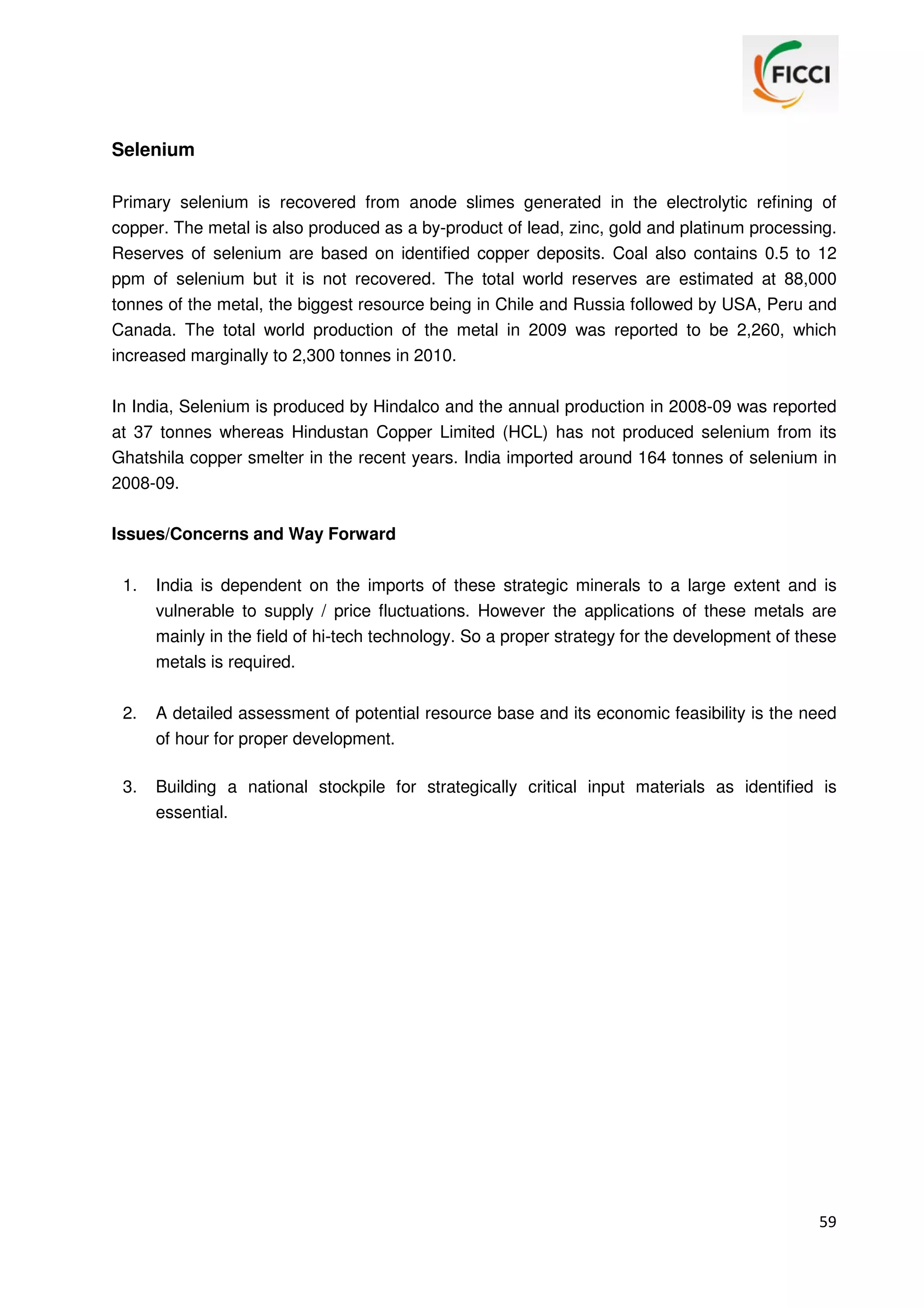 Selenium
Primary selenium is recovered from anode slimes generated in the electrolytic refining of
copper. The metal is also produced as a by-product of lead, zinc, gold and platinum processing.
Reserves of selenium are based on identified copper deposits. Coal also contains 0.5 to 12
ppm of selenium but it is not recovered. The total world reserves are estimated at 88,000
tonnes of the metal, the biggest resource being in Chile and Russia followed by USA, Peru and
Canada. The total world production of the metal in 2009 was reported to be 2,260, which
increased marginally to 2,300 tonnes in 2010.
In India, Selenium is produced by Hindalco and the annual production in 2008-09 was reported
at 37 tonnes whereas Hindustan Copper Limited (HCL) has not produced selenium from its
Ghatshila copper smelter in the recent years. India imported around 164 tonnes of selenium in
2008-09.
Issues/Concerns and Way Forward
1.

India is dependent on the imports of these strategic minerals to a large extent and is
vulnerable to supply / price fluctuations. However the applications of these metals are
mainly in the field of hi-tech technology. So a proper strategy for the development of these
metals is required.

2.

A detailed assessment of potential resource base and its economic feasibility is the need
of hour for proper development.

3.

Building a national stockpile for strategically critical input materials as identified is
essential.

59

 