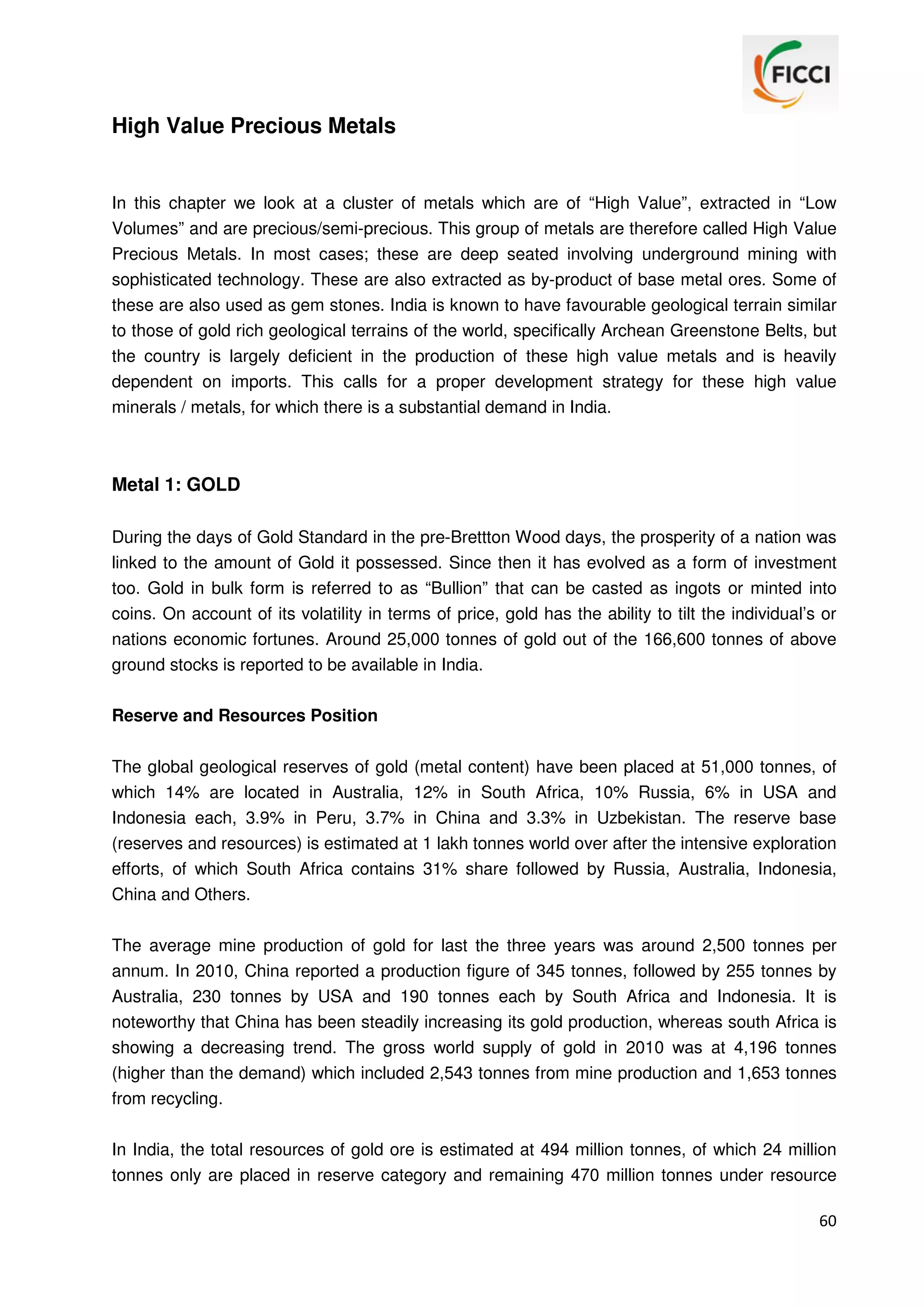 High Value Precious Metals

In this chapter we look at a cluster of metals which are of “High Value”, extracted in “Low
Volumes” and are precious/semi-precious. This group of metals are therefore called High Value
Precious Metals. In most cases; these are deep seated involving underground mining with
sophisticated technology. These are also extracted as by-product of base metal ores. Some of
these are also used as gem stones. India is known to have favourable geological terrain similar
to those of gold rich geological terrains of the world, specifically Archean Greenstone Belts, but
the country is largely deficient in the production of these high value metals and is heavily
dependent on imports. This calls for a proper development strategy for these high value
minerals / metals, for which there is a substantial demand in India.

Metal 1: GOLD
During the days of Gold Standard in the pre-Brettton Wood days, the prosperity of a nation was
linked to the amount of Gold it possessed. Since then it has evolved as a form of investment
too. Gold in bulk form is referred to as “Bullion” that can be casted as ingots or minted into
coins. On account of its volatility in terms of price, gold has the ability to tilt the individual’s or
nations economic fortunes. Around 25,000 tonnes of gold out of the 166,600 tonnes of above
ground stocks is reported to be available in India.
Reserve and Resources Position
The global geological reserves of gold (metal content) have been placed at 51,000 tonnes, of
which 14% are located in Australia, 12% in South Africa, 10% Russia, 6% in USA and
Indonesia each, 3.9% in Peru, 3.7% in China and 3.3% in Uzbekistan. The reserve base
(reserves and resources) is estimated at 1 lakh tonnes world over after the intensive exploration
efforts, of which South Africa contains 31% share followed by Russia, Australia, Indonesia,
China and Others.
The average mine production of gold for last the three years was around 2,500 tonnes per
annum. In 2010, China reported a production figure of 345 tonnes, followed by 255 tonnes by
Australia, 230 tonnes by USA and 190 tonnes each by South Africa and Indonesia. It is
noteworthy that China has been steadily increasing its gold production, whereas south Africa is
showing a decreasing trend. The gross world supply of gold in 2010 was at 4,196 tonnes
(higher than the demand) which included 2,543 tonnes from mine production and 1,653 tonnes
from recycling.
In India, the total resources of gold ore is estimated at 494 million tonnes, of which 24 million
tonnes only are placed in reserve category and remaining 470 million tonnes under resource
60

 