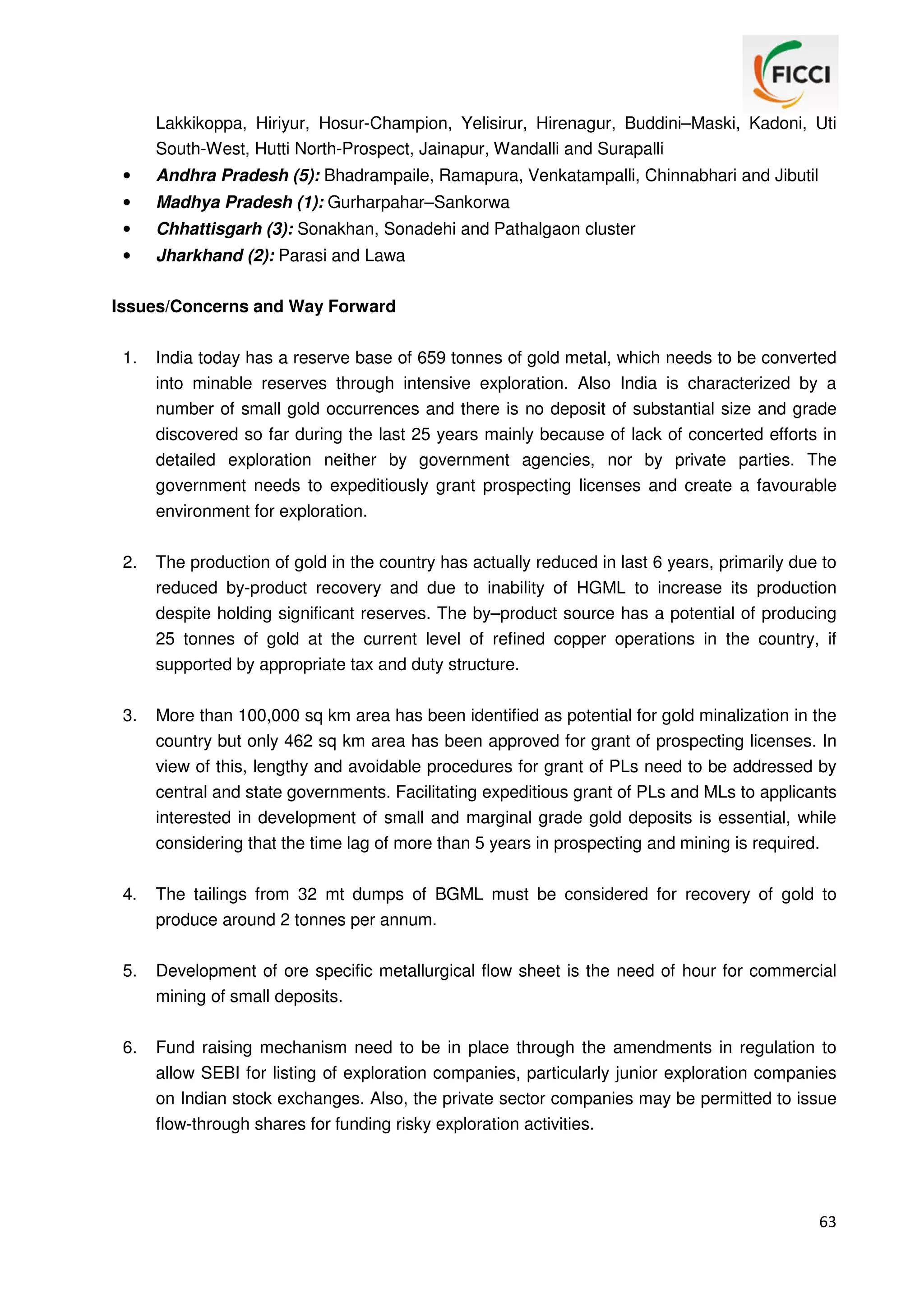 Lakkikoppa, Hiriyur, Hosur-Champion, Yelisirur, Hirenagur, Buddini–Maski, Kadoni, Uti
South-West, Hutti North-Prospect, Jainapur, Wandalli and Surapalli
•

Andhra Pradesh (5): Bhadrampaile, Ramapura, Venkatampalli, Chinnabhari and Jibutil

•

Madhya Pradesh (1): Gurharpahar–Sankorwa

•

Chhattisgarh (3): Sonakhan, Sonadehi and Pathalgaon cluster

•

Jharkhand (2): Parasi and Lawa

Issues/Concerns and Way Forward
1.

India today has a reserve base of 659 tonnes of gold metal, which needs to be converted
into minable reserves through intensive exploration. Also India is characterized by a
number of small gold occurrences and there is no deposit of substantial size and grade
discovered so far during the last 25 years mainly because of lack of concerted efforts in
detailed exploration neither by government agencies, nor by private parties. The
government needs to expeditiously grant prospecting licenses and create a favourable
environment for exploration.

2.

The production of gold in the country has actually reduced in last 6 years, primarily due to
reduced by-product recovery and due to inability of HGML to increase its production
despite holding significant reserves. The by–product source has a potential of producing
25 tonnes of gold at the current level of refined copper operations in the country, if
supported by appropriate tax and duty structure.

3.

More than 100,000 sq km area has been identified as potential for gold minalization in the
country but only 462 sq km area has been approved for grant of prospecting licenses. In
view of this, lengthy and avoidable procedures for grant of PLs need to be addressed by
central and state governments. Facilitating expeditious grant of PLs and MLs to applicants
interested in development of small and marginal grade gold deposits is essential, while
considering that the time lag of more than 5 years in prospecting and mining is required.

4.

The tailings from 32 mt dumps of BGML must be considered for recovery of gold to
produce around 2 tonnes per annum.

5.

Development of ore specific metallurgical flow sheet is the need of hour for commercial
mining of small deposits.

6.

Fund raising mechanism need to be in place through the amendments in regulation to
allow SEBI for listing of exploration companies, particularly junior exploration companies
on Indian stock exchanges. Also, the private sector companies may be permitted to issue
flow-through shares for funding risky exploration activities.

63

 
