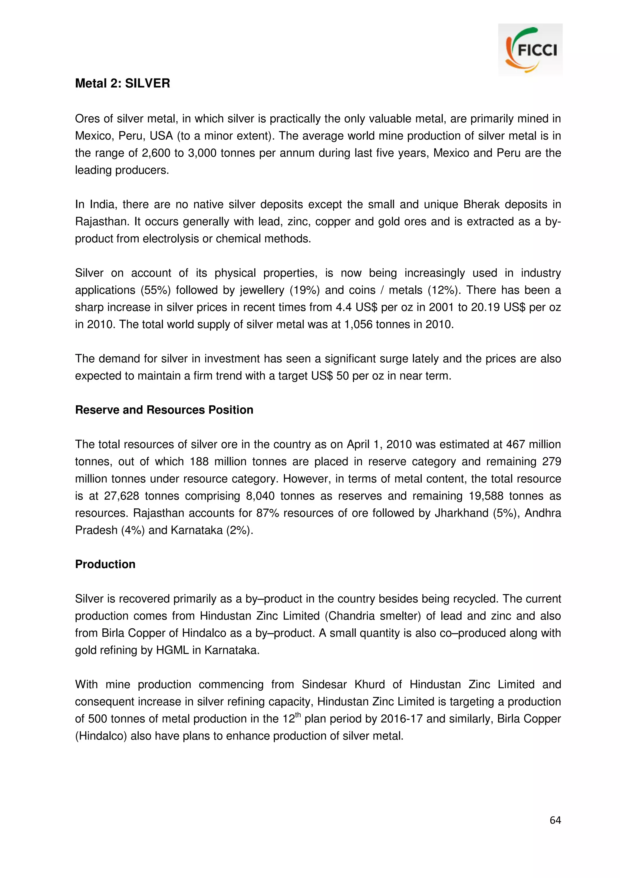 Metal 2: SILVER
Ores of silver metal, in which silver is practically the only valuable metal, are primarily mined in
Mexico, Peru, USA (to a minor extent). The average world mine production of silver metal is in
the range of 2,600 to 3,000 tonnes per annum during last five years, Mexico and Peru are the
leading producers.
In India, there are no native silver deposits except the small and unique Bherak deposits in
Rajasthan. It occurs generally with lead, zinc, copper and gold ores and is extracted as a byproduct from electrolysis or chemical methods.
Silver on account of its physical properties, is now being increasingly used in industry
applications (55%) followed by jewellery (19%) and coins / metals (12%). There has been a
sharp increase in silver prices in recent times from 4.4 US$ per oz in 2001 to 20.19 US$ per oz
in 2010. The total world supply of silver metal was at 1,056 tonnes in 2010.
The demand for silver in investment has seen a significant surge lately and the prices are also
expected to maintain a firm trend with a target US$ 50 per oz in near term.
Reserve and Resources Position
The total resources of silver ore in the country as on April 1, 2010 was estimated at 467 million
tonnes, out of which 188 million tonnes are placed in reserve category and remaining 279
million tonnes under resource category. However, in terms of metal content, the total resource
is at 27,628 tonnes comprising 8,040 tonnes as reserves and remaining 19,588 tonnes as
resources. Rajasthan accounts for 87% resources of ore followed by Jharkhand (5%), Andhra
Pradesh (4%) and Karnataka (2%).
Production
Silver is recovered primarily as a by–product in the country besides being recycled. The current
production comes from Hindustan Zinc Limited (Chandria smelter) of lead and zinc and also
from Birla Copper of Hindalco as a by–product. A small quantity is also co–produced along with
gold refining by HGML in Karnataka.
With mine production commencing from Sindesar Khurd of Hindustan Zinc Limited and
consequent increase in silver refining capacity, Hindustan Zinc Limited is targeting a production
of 500 tonnes of metal production in the 12th plan period by 2016-17 and similarly, Birla Copper
(Hindalco) also have plans to enhance production of silver metal.

64

 