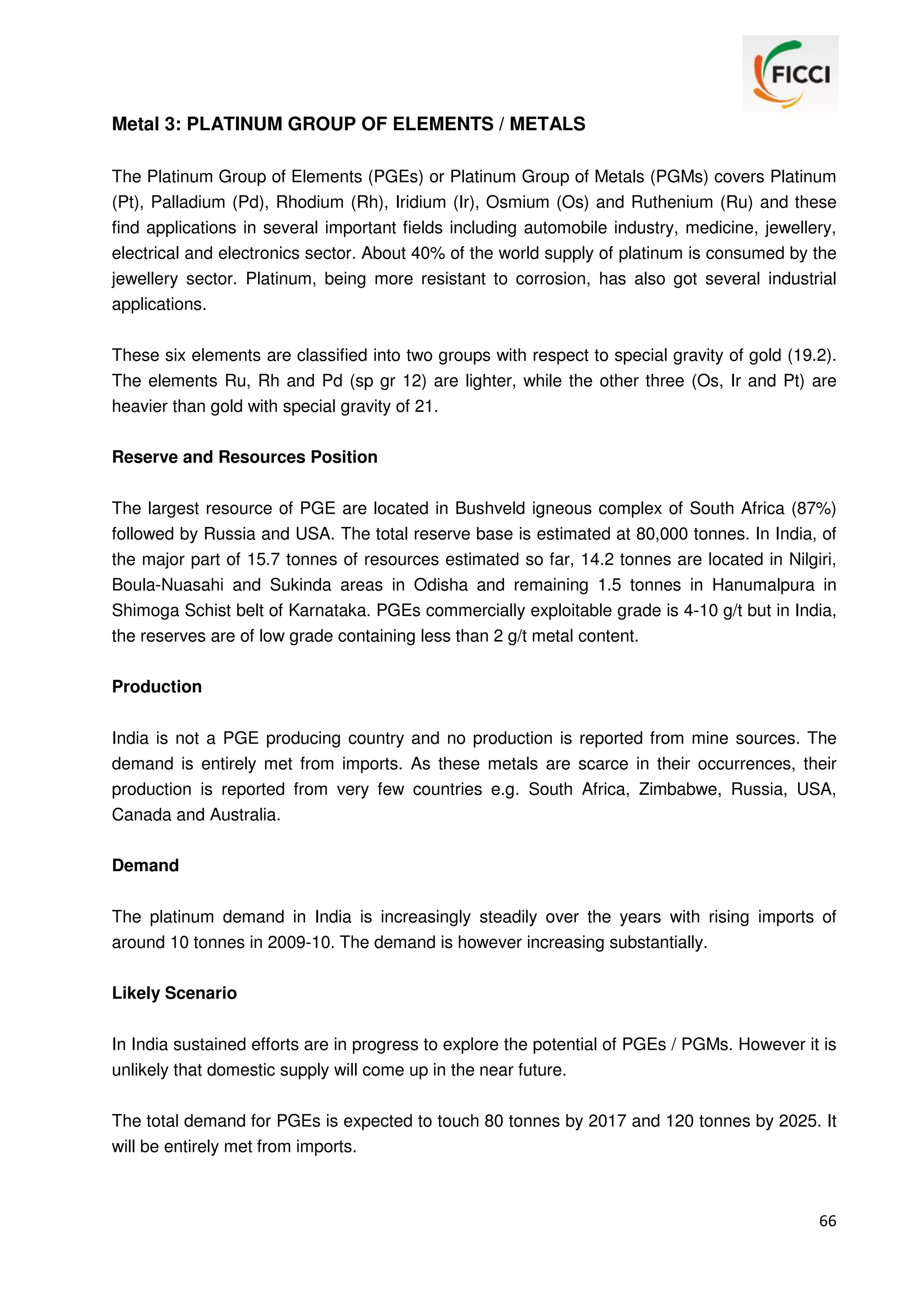 Metal 3: PLATINUM GROUP OF ELEMENTS / METALS
The Platinum Group of Elements (PGEs) or Platinum Group of Metals (PGMs) covers Platinum
(Pt), Palladium (Pd), Rhodium (Rh), Iridium (Ir), Osmium (Os) and Ruthenium (Ru) and these
find applications in several important fields including automobile industry, medicine, jewellery,
electrical and electronics sector. About 40% of the world supply of platinum is consumed by the
jewellery sector. Platinum, being more resistant to corrosion, has also got several industrial
applications.
These six elements are classified into two groups with respect to special gravity of gold (19.2).
The elements Ru, Rh and Pd (sp gr 12) are lighter, while the other three (Os, Ir and Pt) are
heavier than gold with special gravity of 21.
Reserve and Resources Position
The largest resource of PGE are located in Bushveld igneous complex of South Africa (87%)
followed by Russia and USA. The total reserve base is estimated at 80,000 tonnes. In India, of
the major part of 15.7 tonnes of resources estimated so far, 14.2 tonnes are located in Nilgiri,
Boula-Nuasahi and Sukinda areas in Odisha and remaining 1.5 tonnes in Hanumalpura in
Shimoga Schist belt of Karnataka. PGEs commercially exploitable grade is 4-10 g/t but in India,
the reserves are of low grade containing less than 2 g/t metal content.
Production
India is not a PGE producing country and no production is reported from mine sources. The
demand is entirely met from imports. As these metals are scarce in their occurrences, their
production is reported from very few countries e.g. South Africa, Zimbabwe, Russia, USA,
Canada and Australia.
Demand
The platinum demand in India is increasingly steadily over the years with rising imports of
around 10 tonnes in 2009-10. The demand is however increasing substantially.
Likely Scenario
In India sustained efforts are in progress to explore the potential of PGEs / PGMs. However it is
unlikely that domestic supply will come up in the near future.
The total demand for PGEs is expected to touch 80 tonnes by 2017 and 120 tonnes by 2025. It
will be entirely met from imports.

66

 