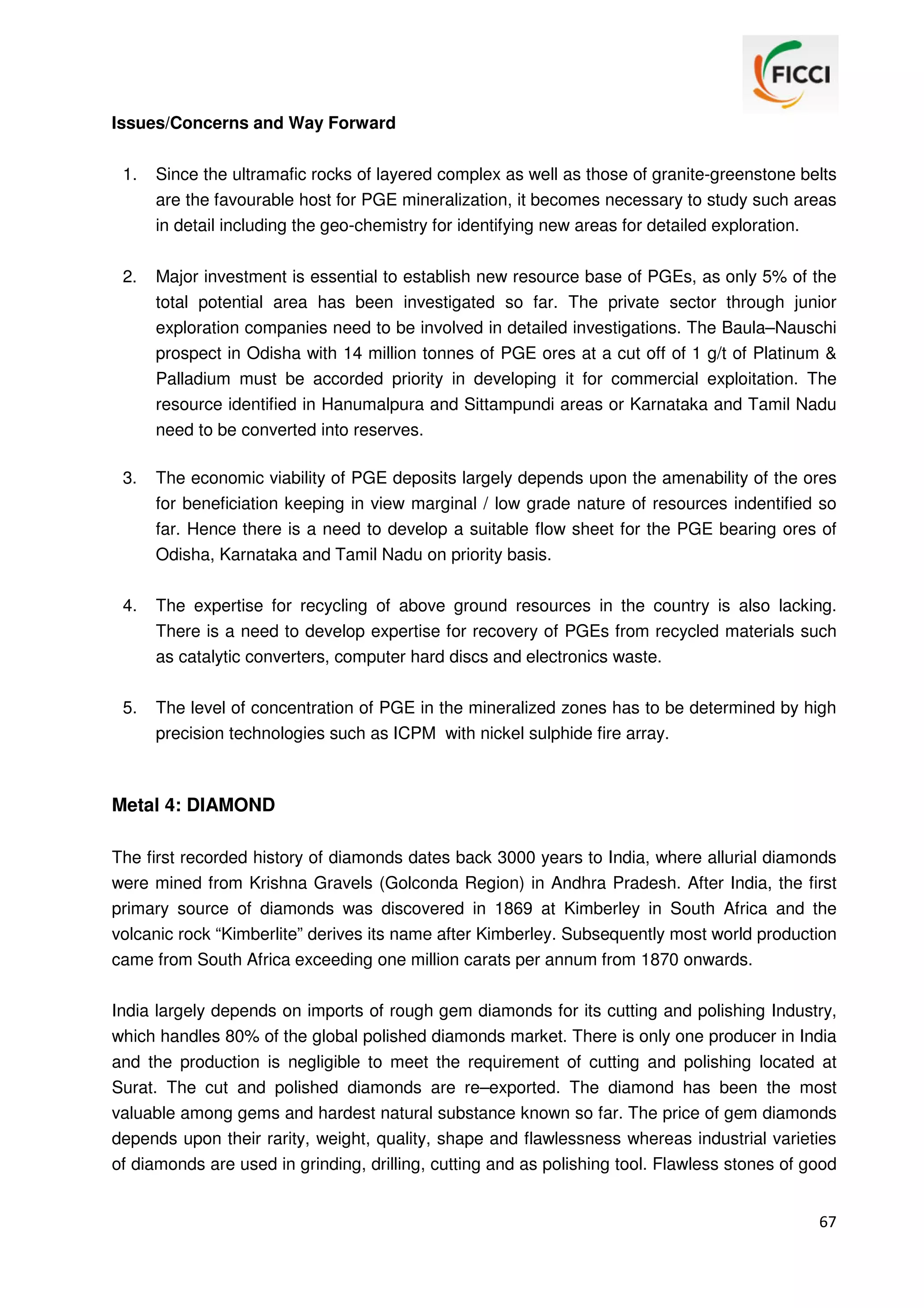 Issues/Concerns and Way Forward
1.

Since the ultramafic rocks of layered complex as well as those of granite-greenstone belts
are the favourable host for PGE mineralization, it becomes necessary to study such areas
in detail including the geo-chemistry for identifying new areas for detailed exploration.

2.

Major investment is essential to establish new resource base of PGEs, as only 5% of the
total potential area has been investigated so far. The private sector through junior
exploration companies need to be involved in detailed investigations. The Baula–Nauschi
prospect in Odisha with 14 million tonnes of PGE ores at a cut off of 1 g/t of Platinum &
Palladium must be accorded priority in developing it for commercial exploitation. The
resource identified in Hanumalpura and Sittampundi areas or Karnataka and Tamil Nadu
need to be converted into reserves.

3.

The economic viability of PGE deposits largely depends upon the amenability of the ores
for beneficiation keeping in view marginal / low grade nature of resources indentified so
far. Hence there is a need to develop a suitable flow sheet for the PGE bearing ores of
Odisha, Karnataka and Tamil Nadu on priority basis.

4.

The expertise for recycling of above ground resources in the country is also lacking.
There is a need to develop expertise for recovery of PGEs from recycled materials such
as catalytic converters, computer hard discs and electronics waste.

5.

The level of concentration of PGE in the mineralized zones has to be determined by high
precision technologies such as ICPM with nickel sulphide fire array.

Metal 4: DIAMOND
The first recorded history of diamonds dates back 3000 years to India, where allurial diamonds
were mined from Krishna Gravels (Golconda Region) in Andhra Pradesh. After India, the first
primary source of diamonds was discovered in 1869 at Kimberley in South Africa and the
volcanic rock “Kimberlite” derives its name after Kimberley. Subsequently most world production
came from South Africa exceeding one million carats per annum from 1870 onwards.
India largely depends on imports of rough gem diamonds for its cutting and polishing Industry,
which handles 80% of the global polished diamonds market. There is only one producer in India
and the production is negligible to meet the requirement of cutting and polishing located at
Surat. The cut and polished diamonds are re–exported. The diamond has been the most
valuable among gems and hardest natural substance known so far. The price of gem diamonds
depends upon their rarity, weight, quality, shape and flawlessness whereas industrial varieties
of diamonds are used in grinding, drilling, cutting and as polishing tool. Flawless stones of good
67

 
