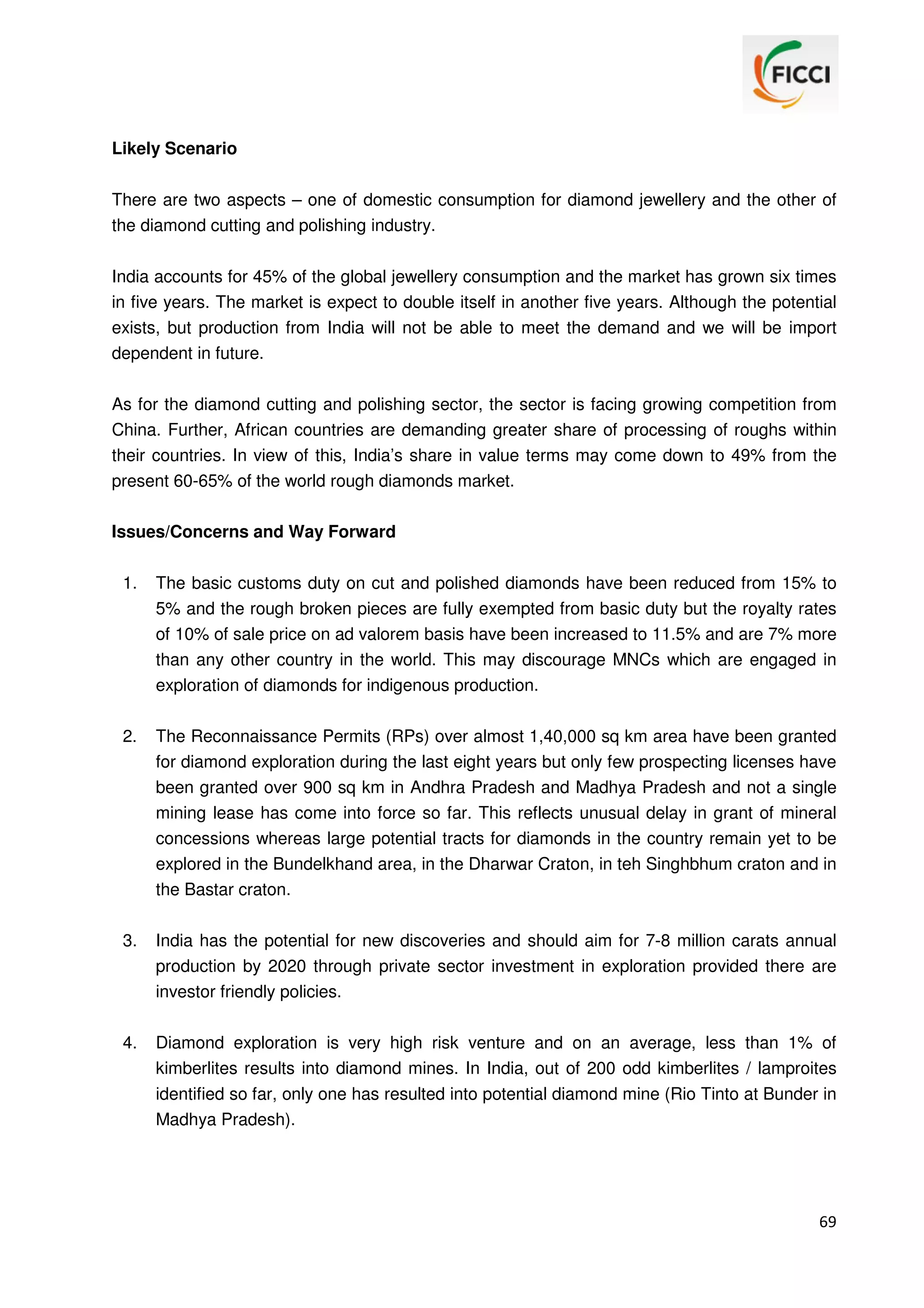 Likely Scenario
There are two aspects – one of domestic consumption for diamond jewellery and the other of
the diamond cutting and polishing industry.
India accounts for 45% of the global jewellery consumption and the market has grown six times
in five years. The market is expect to double itself in another five years. Although the potential
exists, but production from India will not be able to meet the demand and we will be import
dependent in future.
As for the diamond cutting and polishing sector, the sector is facing growing competition from
China. Further, African countries are demanding greater share of processing of roughs within
their countries. In view of this, India’s share in value terms may come down to 49% from the
present 60-65% of the world rough diamonds market.
Issues/Concerns and Way Forward
1.

The basic customs duty on cut and polished diamonds have been reduced from 15% to
5% and the rough broken pieces are fully exempted from basic duty but the royalty rates
of 10% of sale price on ad valorem basis have been increased to 11.5% and are 7% more
than any other country in the world. This may discourage MNCs which are engaged in
exploration of diamonds for indigenous production.

2.

The Reconnaissance Permits (RPs) over almost 1,40,000 sq km area have been granted
for diamond exploration during the last eight years but only few prospecting licenses have
been granted over 900 sq km in Andhra Pradesh and Madhya Pradesh and not a single
mining lease has come into force so far. This reflects unusual delay in grant of mineral
concessions whereas large potential tracts for diamonds in the country remain yet to be
explored in the Bundelkhand area, in the Dharwar Craton, in teh Singhbhum craton and in
the Bastar craton.

3.

India has the potential for new discoveries and should aim for 7-8 million carats annual
production by 2020 through private sector investment in exploration provided there are
investor friendly policies.

4.

Diamond exploration is very high risk venture and on an average, less than 1% of
kimberlites results into diamond mines. In India, out of 200 odd kimberlites / lamproites
identified so far, only one has resulted into potential diamond mine (Rio Tinto at Bunder in
Madhya Pradesh).

69

 