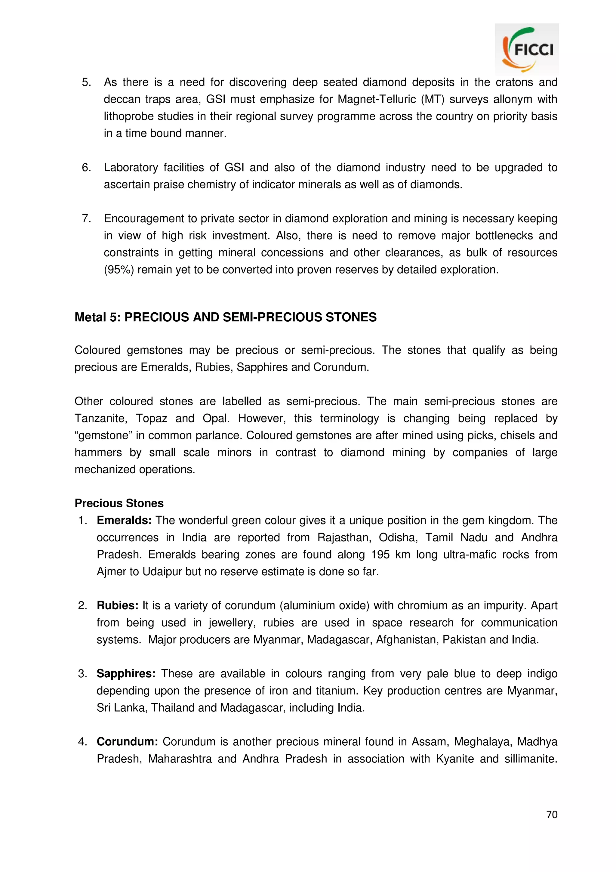 5.

As there is a need for discovering deep seated diamond deposits in the cratons and
deccan traps area, GSI must emphasize for Magnet-Telluric (MT) surveys allonym with
lithoprobe studies in their regional survey programme across the country on priority basis
in a time bound manner.

6.

Laboratory facilities of GSI and also of the diamond industry need to be upgraded to
ascertain praise chemistry of indicator minerals as well as of diamonds.

7.

Encouragement to private sector in diamond exploration and mining is necessary keeping
in view of high risk investment. Also, there is need to remove major bottlenecks and
constraints in getting mineral concessions and other clearances, as bulk of resources
(95%) remain yet to be converted into proven reserves by detailed exploration.

Metal 5: PRECIOUS AND SEMI-PRECIOUS STONES
Coloured gemstones may be precious or semi-precious. The stones that qualify as being
precious are Emeralds, Rubies, Sapphires and Corundum.
Other coloured stones are labelled as semi-precious. The main semi-precious stones are
Tanzanite, Topaz and Opal. However, this terminology is changing being replaced by
“gemstone” in common parlance. Coloured gemstones are after mined using picks, chisels and
hammers by small scale minors in contrast to diamond mining by companies of large
mechanized operations.
Precious Stones
1. Emeralds: The wonderful green colour gives it a unique position in the gem kingdom. The
occurrences in India are reported from Rajasthan, Odisha, Tamil Nadu and Andhra
Pradesh. Emeralds bearing zones are found along 195 km long ultra-mafic rocks from
Ajmer to Udaipur but no reserve estimate is done so far.
2. Rubies: It is a variety of corundum (aluminium oxide) with chromium as an impurity. Apart
from being used in jewellery, rubies are used in space research for communication
systems. Major producers are Myanmar, Madagascar, Afghanistan, Pakistan and India.
3. Sapphires: These are available in colours ranging from very pale blue to deep indigo
depending upon the presence of iron and titanium. Key production centres are Myanmar,
Sri Lanka, Thailand and Madagascar, including India.
4. Corundum: Corundum is another precious mineral found in Assam, Meghalaya, Madhya
Pradesh, Maharashtra and Andhra Pradesh in association with Kyanite and sillimanite.

70

 