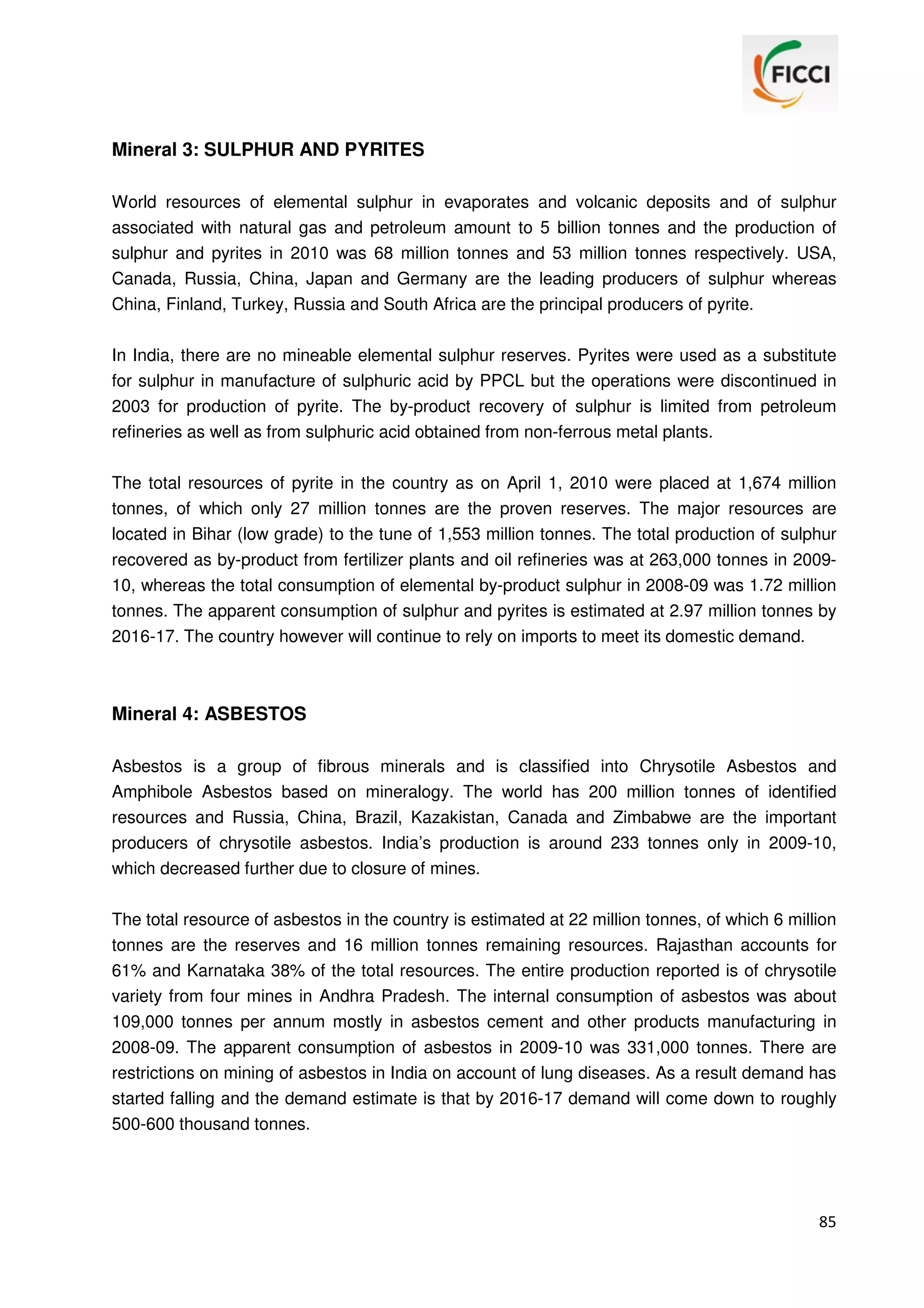 Mineral 3: SULPHUR AND PYRITES
World resources of elemental sulphur in evaporates and volcanic deposits and of sulphur
associated with natural gas and petroleum amount to 5 billion tonnes and the production of
sulphur and pyrites in 2010 was 68 million tonnes and 53 million tonnes respectively. USA,
Canada, Russia, China, Japan and Germany are the leading producers of sulphur whereas
China, Finland, Turkey, Russia and South Africa are the principal producers of pyrite.
In India, there are no mineable elemental sulphur reserves. Pyrites were used as a substitute
for sulphur in manufacture of sulphuric acid by PPCL but the operations were discontinued in
2003 for production of pyrite. The by-product recovery of sulphur is limited from petroleum
refineries as well as from sulphuric acid obtained from non-ferrous metal plants.
The total resources of pyrite in the country as on April 1, 2010 were placed at 1,674 million
tonnes, of which only 27 million tonnes are the proven reserves. The major resources are
located in Bihar (low grade) to the tune of 1,553 million tonnes. The total production of sulphur
recovered as by-product from fertilizer plants and oil refineries was at 263,000 tonnes in 200910, whereas the total consumption of elemental by-product sulphur in 2008-09 was 1.72 million
tonnes. The apparent consumption of sulphur and pyrites is estimated at 2.97 million tonnes by
2016-17. The country however will continue to rely on imports to meet its domestic demand.

Mineral 4: ASBESTOS
Asbestos is a group of fibrous minerals and is classified into Chrysotile Asbestos and
Amphibole Asbestos based on mineralogy. The world has 200 million tonnes of identified
resources and Russia, China, Brazil, Kazakistan, Canada and Zimbabwe are the important
producers of chrysotile asbestos. India’s production is around 233 tonnes only in 2009-10,
which decreased further due to closure of mines.
The total resource of asbestos in the country is estimated at 22 million tonnes, of which 6 million
tonnes are the reserves and 16 million tonnes remaining resources. Rajasthan accounts for
61% and Karnataka 38% of the total resources. The entire production reported is of chrysotile
variety from four mines in Andhra Pradesh. The internal consumption of asbestos was about
109,000 tonnes per annum mostly in asbestos cement and other products manufacturing in
2008-09. The apparent consumption of asbestos in 2009-10 was 331,000 tonnes. There are
restrictions on mining of asbestos in India on account of lung diseases. As a result demand has
started falling and the demand estimate is that by 2016-17 demand will come down to roughly
500-600 thousand tonnes.

85

 
