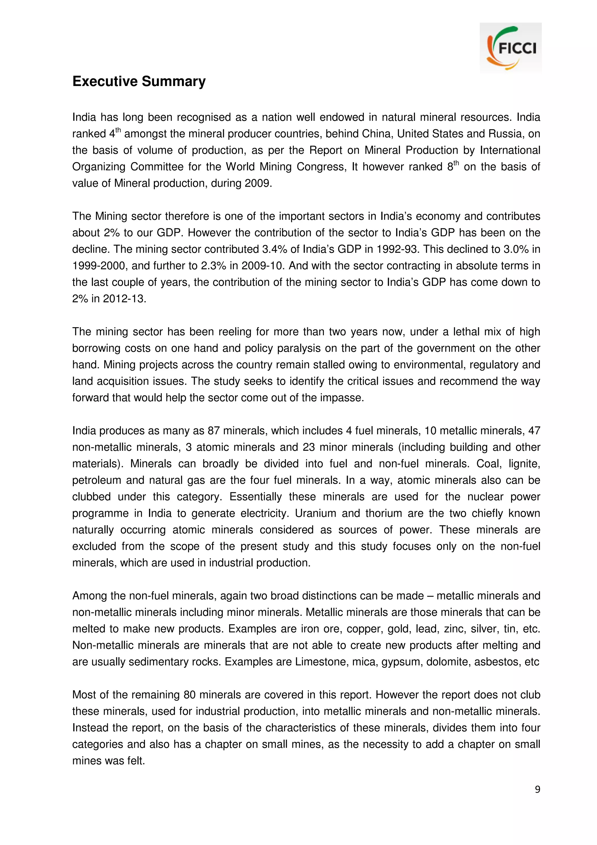 Executive Summary
India has long been recognised as a nation well endowed in natural mineral resources. India
ranked 4th amongst the mineral producer countries, behind China, United States and Russia, on
the basis of volume of production, as per the Report on Mineral Production by International
Organizing Committee for the World Mining Congress, It however ranked 8th on the basis of
value of Mineral production, during 2009.
The Mining sector therefore is one of the important sectors in India’s economy and contributes
about 2% to our GDP. However the contribution of the sector to India’s GDP has been on the
decline. The mining sector contributed 3.4% of India’s GDP in 1992-93. This declined to 3.0% in
1999-2000, and further to 2.3% in 2009-10. And with the sector contracting in absolute terms in
the last couple of years, the contribution of the mining sector to India’s GDP has come down to
2% in 2012-13.
The mining sector has been reeling for more than two years now, under a lethal mix of high
borrowing costs on one hand and policy paralysis on the part of the government on the other
hand. Mining projects across the country remain stalled owing to environmental, regulatory and
land acquisition issues. The study seeks to identify the critical issues and recommend the way
forward that would help the sector come out of the impasse.
India produces as many as 87 minerals, which includes 4 fuel minerals, 10 metallic minerals, 47
non-metallic minerals, 3 atomic minerals and 23 minor minerals (including building and other
materials). Minerals can broadly be divided into fuel and non-fuel minerals. Coal, lignite,
petroleum and natural gas are the four fuel minerals. In a way, atomic minerals also can be
clubbed under this category. Essentially these minerals are used for the nuclear power
programme in India to generate electricity. Uranium and thorium are the two chiefly known
naturally occurring atomic minerals considered as sources of power. These minerals are
excluded from the scope of the present study and this study focuses only on the non-fuel
minerals, which are used in industrial production.
Among the non-fuel minerals, again two broad distinctions can be made – metallic minerals and
non-metallic minerals including minor minerals. Metallic minerals are those minerals that can be
melted to make new products. Examples are iron ore, copper, gold, lead, zinc, silver, tin, etc.
Non-metallic minerals are minerals that are not able to create new products after melting and
are usually sedimentary rocks. Examples are Limestone, mica, gypsum, dolomite, asbestos, etc
Most of the remaining 80 minerals are covered in this report. However the report does not club
these minerals, used for industrial production, into metallic minerals and non-metallic minerals.
Instead the report, on the basis of the characteristics of these minerals, divides them into four
categories and also has a chapter on small mines, as the necessity to add a chapter on small
mines was felt.
9

 