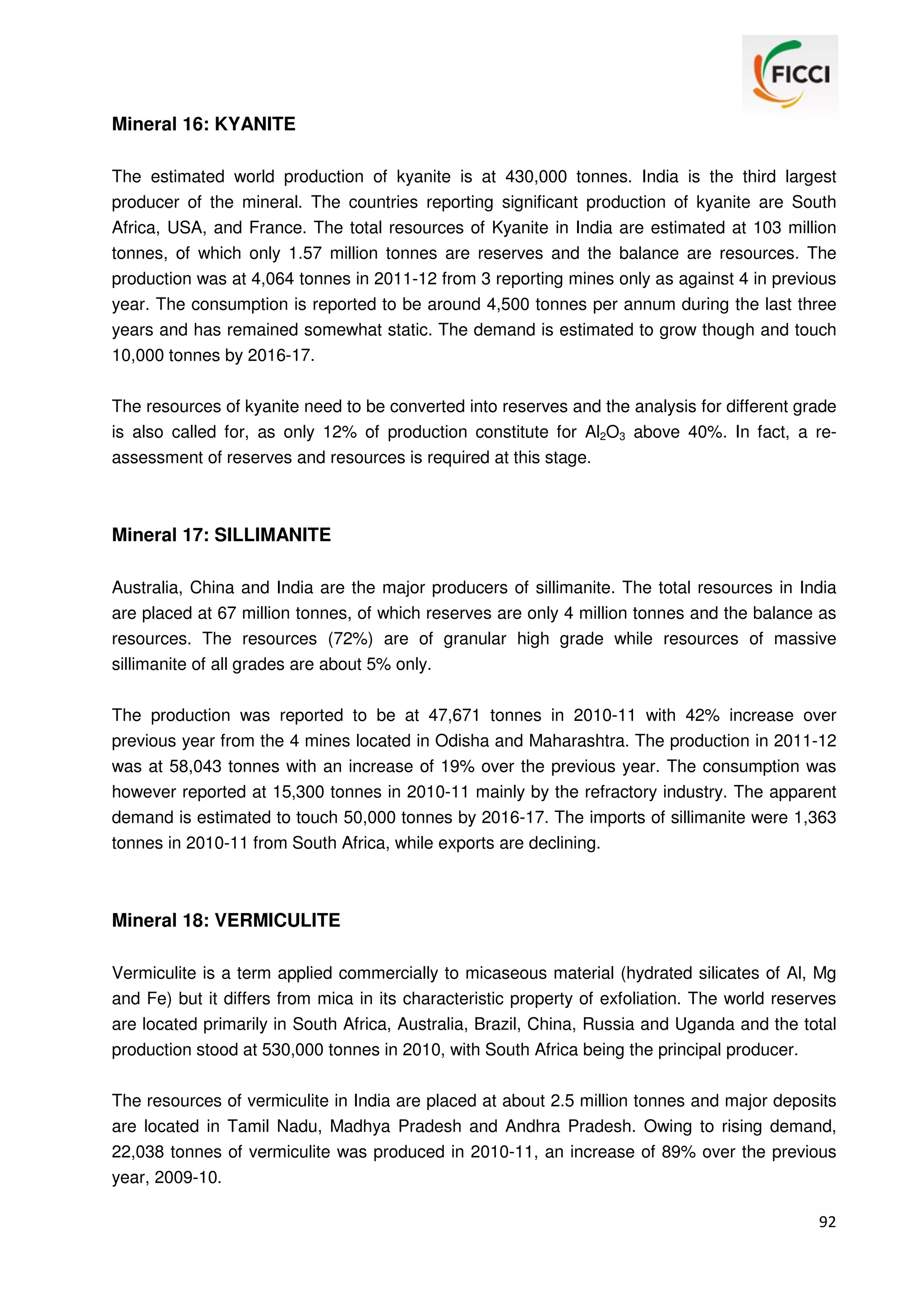 Mineral 16: KYANITE
The estimated world production of kyanite is at 430,000 tonnes. India is the third largest
producer of the mineral. The countries reporting significant production of kyanite are South
Africa, USA, and France. The total resources of Kyanite in India are estimated at 103 million
tonnes, of which only 1.57 million tonnes are reserves and the balance are resources. The
production was at 4,064 tonnes in 2011-12 from 3 reporting mines only as against 4 in previous
year. The consumption is reported to be around 4,500 tonnes per annum during the last three
years and has remained somewhat static. The demand is estimated to grow though and touch
10,000 tonnes by 2016-17.
The resources of kyanite need to be converted into reserves and the analysis for different grade
is also called for, as only 12% of production constitute for Al2O3 above 40%. In fact, a reassessment of reserves and resources is required at this stage.

Mineral 17: SILLIMANITE
Australia, China and India are the major producers of sillimanite. The total resources in India
are placed at 67 million tonnes, of which reserves are only 4 million tonnes and the balance as
resources. The resources (72%) are of granular high grade while resources of massive
sillimanite of all grades are about 5% only.
The production was reported to be at 47,671 tonnes in 2010-11 with 42% increase over
previous year from the 4 mines located in Odisha and Maharashtra. The production in 2011-12
was at 58,043 tonnes with an increase of 19% over the previous year. The consumption was
however reported at 15,300 tonnes in 2010-11 mainly by the refractory industry. The apparent
demand is estimated to touch 50,000 tonnes by 2016-17. The imports of sillimanite were 1,363
tonnes in 2010-11 from South Africa, while exports are declining.

Mineral 18: VERMICULITE
Vermiculite is a term applied commercially to micaseous material (hydrated silicates of Al, Mg
and Fe) but it differs from mica in its characteristic property of exfoliation. The world reserves
are located primarily in South Africa, Australia, Brazil, China, Russia and Uganda and the total
production stood at 530,000 tonnes in 2010, with South Africa being the principal producer.
The resources of vermiculite in India are placed at about 2.5 million tonnes and major deposits
are located in Tamil Nadu, Madhya Pradesh and Andhra Pradesh. Owing to rising demand,
22,038 tonnes of vermiculite was produced in 2010-11, an increase of 89% over the previous
year, 2009-10.
92

 