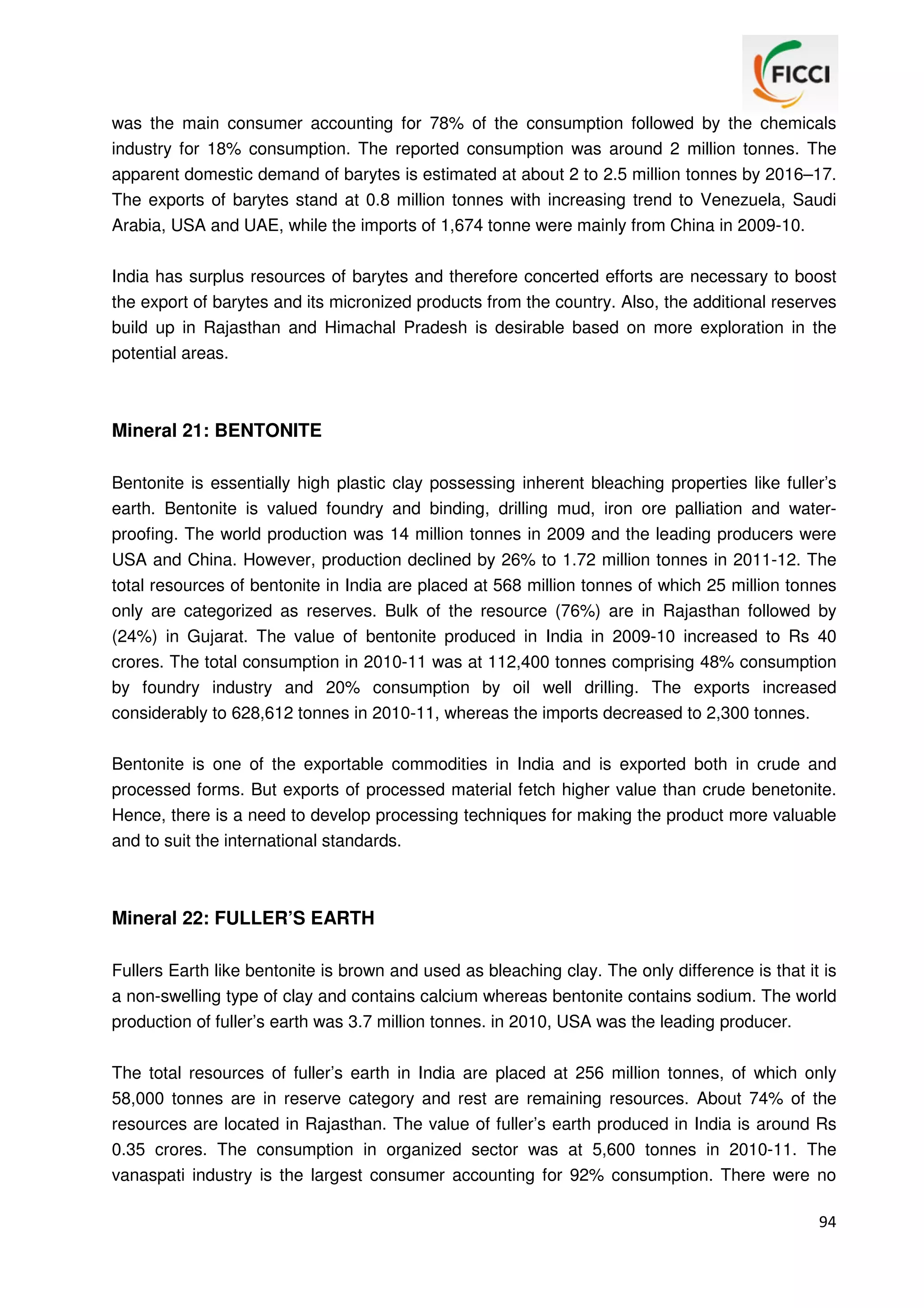was the main consumer accounting for 78% of the consumption followed by the chemicals
industry for 18% consumption. The reported consumption was around 2 million tonnes. The
apparent domestic demand of barytes is estimated at about 2 to 2.5 million tonnes by 2016–17.
The exports of barytes stand at 0.8 million tonnes with increasing trend to Venezuela, Saudi
Arabia, USA and UAE, while the imports of 1,674 tonne were mainly from China in 2009-10.
India has surplus resources of barytes and therefore concerted efforts are necessary to boost
the export of barytes and its micronized products from the country. Also, the additional reserves
build up in Rajasthan and Himachal Pradesh is desirable based on more exploration in the
potential areas.

Mineral 21: BENTONITE
Bentonite is essentially high plastic clay possessing inherent bleaching properties like fuller’s
earth. Bentonite is valued foundry and binding, drilling mud, iron ore palliation and waterproofing. The world production was 14 million tonnes in 2009 and the leading producers were
USA and China. However, production declined by 26% to 1.72 million tonnes in 2011-12. The
total resources of bentonite in India are placed at 568 million tonnes of which 25 million tonnes
only are categorized as reserves. Bulk of the resource (76%) are in Rajasthan followed by
(24%) in Gujarat. The value of bentonite produced in India in 2009-10 increased to Rs 40
crores. The total consumption in 2010-11 was at 112,400 tonnes comprising 48% consumption
by foundry industry and 20% consumption by oil well drilling. The exports increased
considerably to 628,612 tonnes in 2010-11, whereas the imports decreased to 2,300 tonnes.
Bentonite is one of the exportable commodities in India and is exported both in crude and
processed forms. But exports of processed material fetch higher value than crude benetonite.
Hence, there is a need to develop processing techniques for making the product more valuable
and to suit the international standards.

Mineral 22: FULLER’S EARTH
Fullers Earth like bentonite is brown and used as bleaching clay. The only difference is that it is
a non-swelling type of clay and contains calcium whereas bentonite contains sodium. The world
production of fuller’s earth was 3.7 million tonnes. in 2010, USA was the leading producer.
The total resources of fuller’s earth in India are placed at 256 million tonnes, of which only
58,000 tonnes are in reserve category and rest are remaining resources. About 74% of the
resources are located in Rajasthan. The value of fuller’s earth produced in India is around Rs
0.35 crores. The consumption in organized sector was at 5,600 tonnes in 2010-11. The
vanaspati industry is the largest consumer accounting for 92% consumption. There were no
94

 