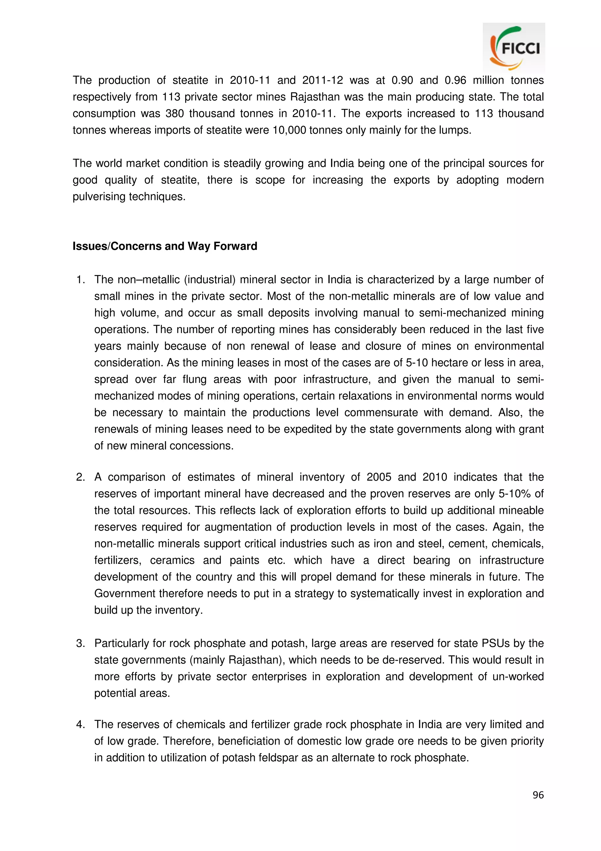 The production of steatite in 2010-11 and 2011-12 was at 0.90 and 0.96 million tonnes
respectively from 113 private sector mines Rajasthan was the main producing state. The total
consumption was 380 thousand tonnes in 2010-11. The exports increased to 113 thousand
tonnes whereas imports of steatite were 10,000 tonnes only mainly for the lumps.
The world market condition is steadily growing and India being one of the principal sources for
good quality of steatite, there is scope for increasing the exports by adopting modern
pulverising techniques.

Issues/Concerns and Way Forward
1. The non–metallic (industrial) mineral sector in India is characterized by a large number of
small mines in the private sector. Most of the non-metallic minerals are of low value and
high volume, and occur as small deposits involving manual to semi-mechanized mining
operations. The number of reporting mines has considerably been reduced in the last five
years mainly because of non renewal of lease and closure of mines on environmental
consideration. As the mining leases in most of the cases are of 5-10 hectare or less in area,
spread over far flung areas with poor infrastructure, and given the manual to semimechanized modes of mining operations, certain relaxations in environmental norms would
be necessary to maintain the productions level commensurate with demand. Also, the
renewals of mining leases need to be expedited by the state governments along with grant
of new mineral concessions.
2. A comparison of estimates of mineral inventory of 2005 and 2010 indicates that the
reserves of important mineral have decreased and the proven reserves are only 5-10% of
the total resources. This reflects lack of exploration efforts to build up additional mineable
reserves required for augmentation of production levels in most of the cases. Again, the
non-metallic minerals support critical industries such as iron and steel, cement, chemicals,
fertilizers, ceramics and paints etc. which have a direct bearing on infrastructure
development of the country and this will propel demand for these minerals in future. The
Government therefore needs to put in a strategy to systematically invest in exploration and
build up the inventory.
3. Particularly for rock phosphate and potash, large areas are reserved for state PSUs by the
state governments (mainly Rajasthan), which needs to be de-reserved. This would result in
more efforts by private sector enterprises in exploration and development of un-worked
potential areas.
4. The reserves of chemicals and fertilizer grade rock phosphate in India are very limited and
of low grade. Therefore, beneficiation of domestic low grade ore needs to be given priority
in addition to utilization of potash feldspar as an alternate to rock phosphate.
96

 
