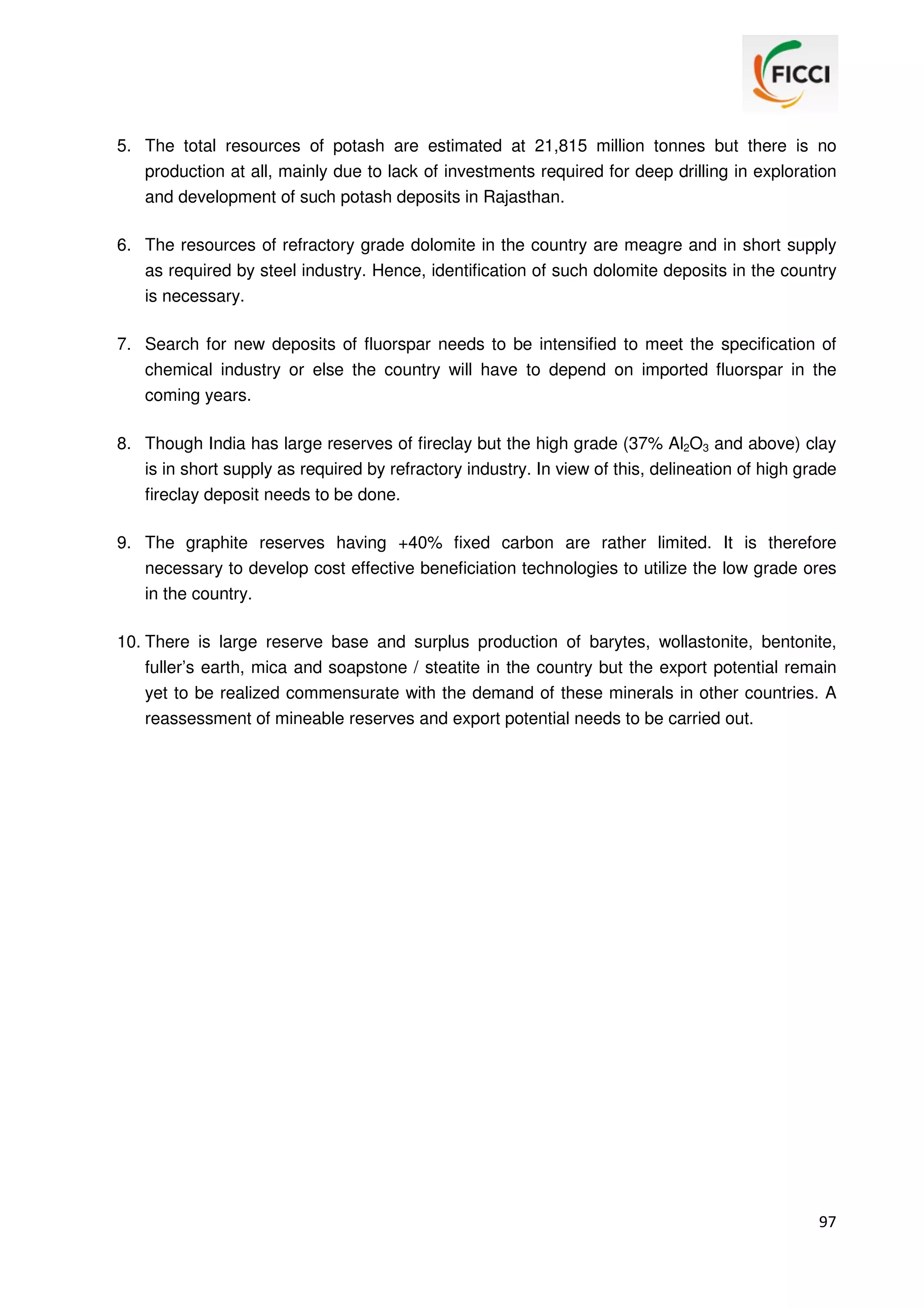 5. The total resources of potash are estimated at 21,815 million tonnes but there is no
production at all, mainly due to lack of investments required for deep drilling in exploration
and development of such potash deposits in Rajasthan.
6. The resources of refractory grade dolomite in the country are meagre and in short supply
as required by steel industry. Hence, identification of such dolomite deposits in the country
is necessary.
7. Search for new deposits of fluorspar needs to be intensified to meet the specification of
chemical industry or else the country will have to depend on imported fluorspar in the
coming years.
8. Though India has large reserves of fireclay but the high grade (37% Al2O3 and above) clay
is in short supply as required by refractory industry. In view of this, delineation of high grade
fireclay deposit needs to be done.
9. The graphite reserves having +40% fixed carbon are rather limited. It is therefore
necessary to develop cost effective beneficiation technologies to utilize the low grade ores
in the country.
10. There is large reserve base and surplus production of barytes, wollastonite, bentonite,
fuller’s earth, mica and soapstone / steatite in the country but the export potential remain
yet to be realized commensurate with the demand of these minerals in other countries. A
reassessment of mineable reserves and export potential needs to be carried out.

97

 