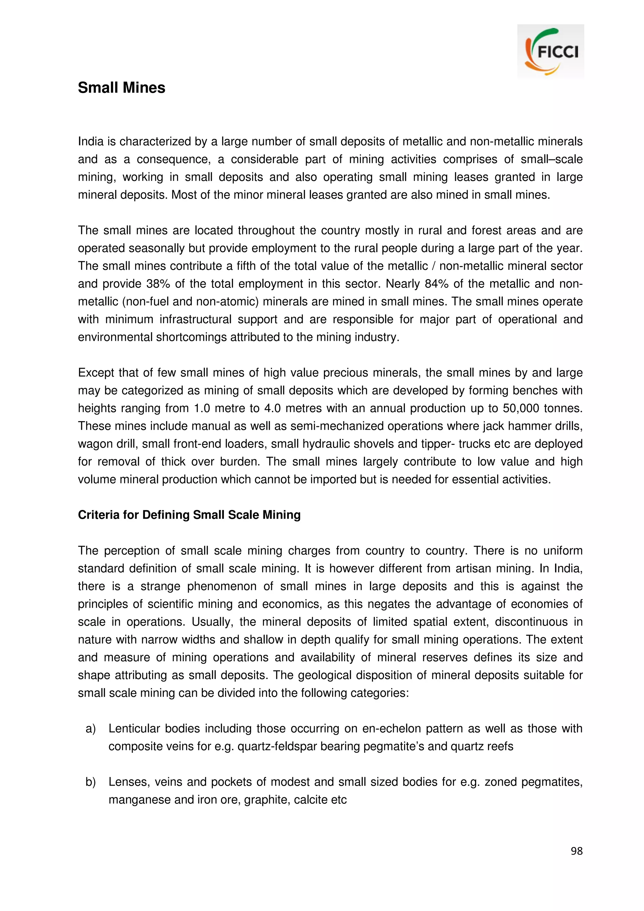 Small Mines

India is characterized by a large number of small deposits of metallic and non-metallic minerals
and as a consequence, a considerable part of mining activities comprises of small–scale
mining, working in small deposits and also operating small mining leases granted in large
mineral deposits. Most of the minor mineral leases granted are also mined in small mines.
The small mines are located throughout the country mostly in rural and forest areas and are
operated seasonally but provide employment to the rural people during a large part of the year.
The small mines contribute a fifth of the total value of the metallic / non-metallic mineral sector
and provide 38% of the total employment in this sector. Nearly 84% of the metallic and nonmetallic (non-fuel and non-atomic) minerals are mined in small mines. The small mines operate
with minimum infrastructural support and are responsible for major part of operational and
environmental shortcomings attributed to the mining industry.
Except that of few small mines of high value precious minerals, the small mines by and large
may be categorized as mining of small deposits which are developed by forming benches with
heights ranging from 1.0 metre to 4.0 metres with an annual production up to 50,000 tonnes.
These mines include manual as well as semi-mechanized operations where jack hammer drills,
wagon drill, small front-end loaders, small hydraulic shovels and tipper- trucks etc are deployed
for removal of thick over burden. The small mines largely contribute to low value and high
volume mineral production which cannot be imported but is needed for essential activities.
Criteria for Defining Small Scale Mining
The perception of small scale mining charges from country to country. There is no uniform
standard definition of small scale mining. It is however different from artisan mining. In India,
there is a strange phenomenon of small mines in large deposits and this is against the
principles of scientific mining and economics, as this negates the advantage of economies of
scale in operations. Usually, the mineral deposits of limited spatial extent, discontinuous in
nature with narrow widths and shallow in depth qualify for small mining operations. The extent
and measure of mining operations and availability of mineral reserves defines its size and
shape attributing as small deposits. The geological disposition of mineral deposits suitable for
small scale mining can be divided into the following categories:
a)

Lenticular bodies including those occurring on en-echelon pattern as well as those with
composite veins for e.g. quartz-feldspar bearing pegmatite’s and quartz reefs

b)

Lenses, veins and pockets of modest and small sized bodies for e.g. zoned pegmatites,
manganese and iron ore, graphite, calcite etc

98

 