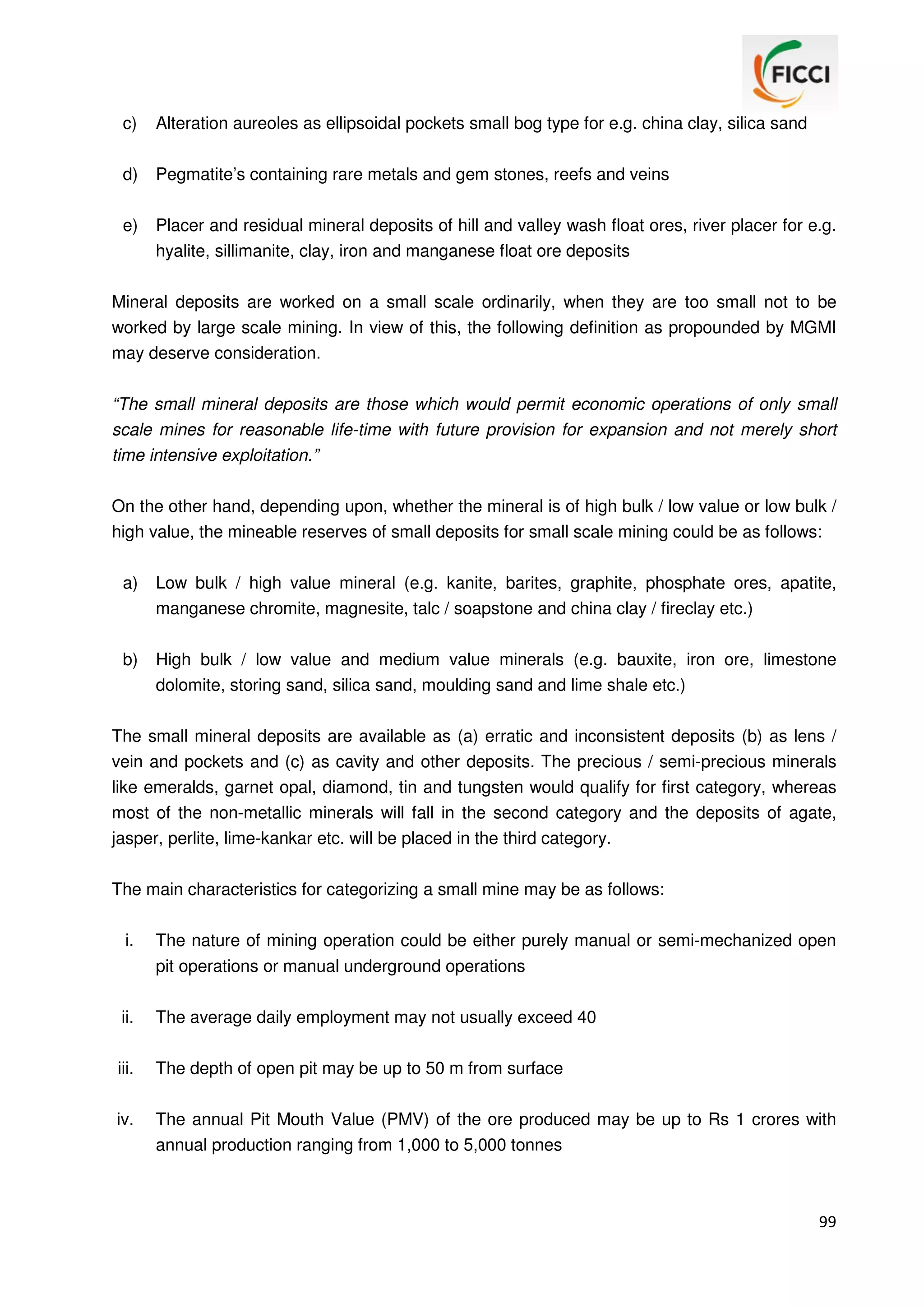 c)

Alteration aureoles as ellipsoidal pockets small bog type for e.g. china clay, silica sand

d)

Pegmatite’s containing rare metals and gem stones, reefs and veins

e)

Placer and residual mineral deposits of hill and valley wash float ores, river placer for e.g.
hyalite, sillimanite, clay, iron and manganese float ore deposits

Mineral deposits are worked on a small scale ordinarily, when they are too small not to be
worked by large scale mining. In view of this, the following definition as propounded by MGMI
may deserve consideration.
“The small mineral deposits are those which would permit economic operations of only small
scale mines for reasonable life-time with future provision for expansion and not merely short
time intensive exploitation.”
On the other hand, depending upon, whether the mineral is of high bulk / low value or low bulk /
high value, the mineable reserves of small deposits for small scale mining could be as follows:
a)

Low bulk / high value mineral (e.g. kanite, barites, graphite, phosphate ores, apatite,
manganese chromite, magnesite, talc / soapstone and china clay / fireclay etc.)

b)

High bulk / low value and medium value minerals (e.g. bauxite, iron ore, limestone
dolomite, storing sand, silica sand, moulding sand and lime shale etc.)

The small mineral deposits are available as (a) erratic and inconsistent deposits (b) as lens /
vein and pockets and (c) as cavity and other deposits. The precious / semi-precious minerals
like emeralds, garnet opal, diamond, tin and tungsten would qualify for first category, whereas
most of the non-metallic minerals will fall in the second category and the deposits of agate,
jasper, perlite, lime-kankar etc. will be placed in the third category.
The main characteristics for categorizing a small mine may be as follows:
i.

The nature of mining operation could be either purely manual or semi-mechanized open
pit operations or manual underground operations

ii.

The average daily employment may not usually exceed 40

iii.

The depth of open pit may be up to 50 m from surface

iv.

The annual Pit Mouth Value (PMV) of the ore produced may be up to Rs 1 crores with
annual production ranging from 1,000 to 5,000 tonnes

99

 