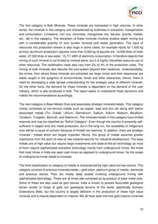 The first category is Bulk Minerals. These minerals are transacted in high volumes. In other
words, the minerals in this category are characterized by bulkiness in extraction, transportation
and consumption. Limestone, iron ore, chromites, manganese ore, bauxite, granite, marble,
etc., fall in this category. The extraction of these minerals involves shallow depth mining but
with a considerable quantity of over burden removal and waste generation. The input of
resources into production stream is also huge in some cases, for example inputs for 1,000 kg
primary aluminium production requires more than 5,000 kg of bauxite ore, 13,000 litres of fresh
water, 27,500 litres of sea water, 15,711 kWh of electricity consumption. It therefore depicts that
mining of such mineral is not limited to mineral alone, but it is highly intensified resource use of
other resources. The reclamation costs also vary from 2% to 4% of the production costs. The
mining of bulk minerals also disturbs the eco-system beyond their resilience. Understandably,
the mines, from where these minerals are extracted are large mines and their clearances are
easily caught in the quagmire of environmental, forest and other clearances. Hence, there is
need for developing a wide spread understanding for the strategic value of different minerals.
On the other hand, the demand for these minerals is dependent on the demand of the user
industry, which is also produced in bulk. The report seeks to understand these dynamics and
makes the recommendations accordingly.
The next category is Base Metals Ores and associates strategic minerals/metals. This category
mainly comprises of non-ferrous metals such as copper, lead and zinc etc along with twelve
associated metals (Tin, Cobalt, Lithium, Germanium, Gallium, Indium, Niobium, Beryllium.
Tantalum, Tungsten, Bismuth, and Selenium). The minerals/metals in this category have limited
reserves and may be classified as “Deficit Category”. Even though the country is presently selfsufficient in copper and zinc metal production, but in the long-run, the availability of indigenous
ores will be a cause of concern because of limited ore reserves. In addition, there are strategic
minerals / metals which are largely imported. Hence, this group of metals assumes greater
importance from the point of view of raw material security for industrial development. The base
metals are of high value but require large investments and state-of-the-art technology as most
of them require sophisticated extraction technology mainly from underground mines. We know
that most mines in India are open cast mines as opposed to underground mines. So the scope
of underground mines needs to increase.
The third classification or category of metals is characterized by high value but low volume. This
category consists of precious minerals/metals – gold silver, platinum group of metals, diamonds
and precious stones. They are mostly deep seated involving underground mining with
sophisticated technology. These are at times also extracted as by-product of base metal ores.
Some of these are also used as gem stones. India is known to posses favourable geological
terrain similar to those of gold rich geological terrains of the world, specifically Archean
Greenstone Belts, but the country is largely deficient in the production of these high value
minerals and is heavily dependent on imports. We all have seen the how gold imports unnerved

10

 
