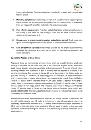 transportation facilities. Sometimes there is non-availability of power and communication
facilities as well.
V.

Marketing constraints: Small mines generally lack suitable mineral processing know
how to maintain the requisite quality and grade of the ore production and in view of this,
there are irregular off take of the material by the consuming industry.

VI.

Cost effective development: This often leads to haphazard and dumping of wastes in
the vicinity of the mines to save transport costs and all these practices hamper
reclaiming of the damaged land.

VII.

Unawareness to environmental protection and pollution control: Small mines often
ignore environment protection measures as well as lack social welfare amenities.

VIII.

Lack of technical expertise: Small mines generally do not employ qualified mining
engineers and geologists, whom they cannot afford but this leads to unscientific and
unsafe operations.

Operational Aspects of Small Mines
At present, there are no incentives for small mines, which are available to other small-scale
industry in the states. On the other hand, due to the constraints as given above, many small
sized mineral deposits becomes unprofitable and remain dormant. A number of small mines
occurring between mine clusters or as part of a mining belt are reported to be closed or are
working intermittently. For example, in Kerala, 29 china clay mines in the Kollam sector are
lying idle. Similarly in Tamil Nadu, 15 leases of gypsum in Coimbatore, 16 leases of limestone
and 19 quartz mines in various mining clusters are reported to be closed. Again, in Madhya
Pradesh, 11 bauxite and 41 limestone mines in Katni-Satna sector, 64 dolomite mines and 21
fireclay mines in katim-Jabalpur–Mandla area are closed. In Gujarat, 37 bauxite mines in VirperMewasa sector of Jam Nagar district, 112 limestone chalk mines in Adityana in Porbander
district, 35 dolomite mines in Baroda and few fireclay mines in Surendra Nagar district were
closed in 2006 to 2008. Therefore, specific studies are required to evaluate the problems and of
non-working group of small mines.
These mines are usually developed as small open cast pits forming benches in overburden and
ore with heights ranging from 1.0 metre to 4.0 metres. In case of underground mines, it is
opened by aidit or incline with levels at 10-15 metres. Vertical intervals in depth and winzes at
15-30 metres intervals along strike connecting different levels in depth. In the open cast
operations, jack hammer drilling and blasting is involved manually to remove overburden and or
winning the ore.

101

 