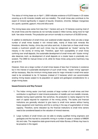 The status of mining lease as on April 1, 2009 indicates existence of 8,670 leases in 23 states
covering up to 60 minerals (metallic and non-metallic). The small mines also contribute to the
export of mineral significantly in respect of bauxite, limestone, chromite, feldspar manganese
ore, quartz, quartzite, gypsum, mica and silica sand.
The mining lease area varies from less than 1 hectare and up to 10 hectares covering most of
the small mines and the reserves do not normally exceed 2 million tonnes, being more for high
bulk / low value minerals. The production per annum normally is a maximum of 50,000 tonnes.
In addition to distribution of small mines over scattered smaller deposits, there are also a large
number of small mines located in rich mineral belts, mainly of those bulk minerals like
limestone, dolomite, fireclay, china clay and silica sand etc. A close look on these small mines
reveals a mushroom growth and such mines may be categorized as “cluster” serving the
industry in the vicinity of mining belt. Therefore, apart from susceptibility of small mines
confining over small deposits, the sustainable development of small mines with “cluster mining”
also deserves merit, as development of small deposits on a cluster basis is practically nonexistent. The OMS for manual mines is 0.8, while for those mines using some machinery may
go up to 2.0.
However, there are a large number of small mines leases of less than 5 hectares in existence
but in the interest of sustainable development of such small mines, “cluster mining” approach
will be necessary. Also the minimum mining lease area for major minerals in small mine sector
need to be considered to be 10 hectares (instead of 5 hectares) which can accommodate
existing mining leases subject to its population on spatial and geological considerations for a
single mining lease.
Issues/Concerns and Way Forward
1. The Indian mining sector (non-fuel) consists of large number of small mines and their
contribution is significant in total mineral production of metallic and non-metallic minerals,
besides having export potential. But somehow, the production is nearly stagnant for the
want of capital required for expansion of the mining activity. The banks and financial
institutions are generally reluctant to give loans to small mine owners without having
heavy equipment and machinery and this is coming in the way of augmentation of mines
capacity. Therefore, some relaxation by the financial institutions to small mine owners
need to be considered based on the valuation of mineral reserves.
2. Large numbers of small miners are not able to employ qualified mining engineers and
geologists and this has led to unscientific mining in number of cases in violation of MMDR
Act and rules. The respective state governments and Indian Bureau of Mines may have to
be proactive in this regard.
103

 
