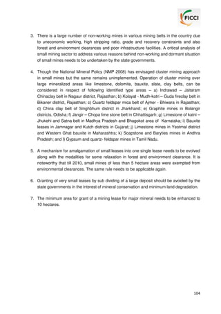 3. There is a large number of non-working mines in various mining belts in the country due
to uneconomic working, high stripping ratio, grade and recovery constraints and also
forest and environment clearances and poor infrastructure facilities. A critical analysis of
small mining sector to address various reasons behind non-working and dormant situation
of small mines needs to be undertaken by the state governments.
4. Though the National Mineral Policy (NMP 2008) has envisaged cluster mining approach
in small mines but the same remains unimplemented. Operation of cluster mining over
large mineralized areas like limestone, dolomite, bauxite, slate, clay belts, can be
considered in respect of following identified type areas – a) Indrawad – Jaitaram
Chinaclay belt in Nagaur district, Rajasthan; b) Kolayat - Mudh-kotri – Guda fireclay belt in
Bikaner district, Rajasthan; c) Quartz feldspar mica belt of Ajmer - Bhiwara in Rajasthan;
d) China clay belt of Singhbhum district in Jharkhand; e) Graphite mines in Bolangir
districts, Odisha; f) Jangir – Chopa lime stone belt in Chhattisgarh; g) Limestone of katni –
Jhukehi and Satna belt in Madhya Pradesh and Bhagokot area of Karnataka; i) Bauxite
leases in Jamnagar and Kutch districts in Gujarat; j) Limestone mines in Yeotmal district
and Western Ghat bauxite in Maharashtra; k) Soapstone and Baryties mines in Andhra
Pradesh; and l) Gypsum and quartz- feldspar mines in Tamil Nadu.
5. A mechanism for amalgamation of small leases into one single lease needs to be evolved
along with the modalities for some relaxation in forest and environment clearance. It is
noteworthy that till 2010, small mines of less than 5 hectare areas were exempted from
environmental clearances. The same rule needs to be applicable again.
6. Granting of very small leases by sub dividing of a large deposit should be avoided by the
state governments in the interest of mineral conservation and minimum land degradation.
7. The minimum area for grant of a mining lease for major mineral needs to be enhanced to
10 hectares.

104

 