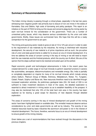 Summary of Recommendations

The Indian mining industry is passing through a critical phase, especially in the last two years
witnessing even negative growth rate primarily due to closure of iron ore mines in the states of
Karnataka, Goa and Odisha, high costs of borrowing and policy paralysis. This report is an
initiative on the part of FICCI to bring out the issues and concerns plaguing the mining sector by
each non-fuel mineral for the consideration of the government. There are a number of
unresolved policy issues, which may deserve serious consideration by the union and state
governments. Briefly, these issues are summarized here. We hope that this will be a ready
compendium for the government to act upon.
The mining and quarrying sector needs to grow at rate of 10 to 12% per annum in order to cater
to the requirement of raw materials by the industries. As mining is interlinked with industrial
development, the security of raw material is of prime importance and as such, the pro-active
role of union and state governments is called for to ensure an era of mineral development. It is
time we address the areas of concern coming in the way of mining or we will need to import
both the raw materials and the finished products, which the country can ill afford. We are of the
opinion that the steps outlined need to be resolved and acted upon at the earliest.
Rapid economic growth and technological advancements in India in the recent years has
created demand for a wide range of non-fuel minerals to perform essential functions in sectors
like automobiles, aerospace, telecommunications and renewable energy. But, India is partially
or completely dependent on imports for many of its non-fuel minerals which include among
others Gallium, Platinum Group of Metals, Antimony, Molybdenum, Nickel, Tin, Tungsten,
Cobalt, Potash, Sulphur and Borax etc. New resources therefore need to be identified through
increased exploration activities. As preliminary geological data (G3, G4 level) of GSI is not
sufficient to make investment decisions in most of the cases, the detailed exploration is
essential to attract investment in mining sector so as to establish feasibility of the prospect. It
may also be mentioned that only 10% of the total hard rock area in the country has been
explored so far leaving a great scope for discovery of new deposits through detailed
exploration.
The areas of concerns coming in the way of mineral development and growth of the mining
sector have been highlighted based on available data. The remedial measures deserve serious
considerations by union and state governments as well as by industry. The scarcity of raw
material resources faced by basic industries like aluminium and power is not in the interest of
industrial development. The future, therefore, warrants focus to an era of mineral development
to ensure growth of the mining industry.
Given below are a set of recommendations that have evolved through the discussions in the
previous chapters.
105

 