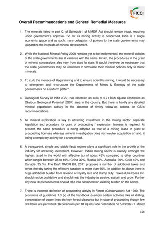 Overall Recommendations and General Remedial Measures
1. The minerals listed in part C, of Schedule I of MMDR Act should remain intact, requiring
union government’s approval. So far as mining activity is concerned, India is a single
economic space and as such, more delegation of powers to the state governments may
jeopardize the interests of mineral development.
2. While the National Mineral Policy 2008 remains yet to be implemented, the mineral policies
of the state governments are at variance with the same. In fact, the procedures in the grant
of mineral concessions also vary from state to state. It would therefore be necessary that
the state governments may be restricted to formulate their mineral policies only to minor
minerals.
3. To curb the menace of illegal mining and to ensure scientific mining, it would be necessary
to strengthen and re-structure the Departments of Mines & Geology of the state
governments on a uniform pattern.
4. Geological Survey of India (GSI) has identified an area of 5.71 lakh square kilometres as
Obvious Geological Potential (OGP) area in the country. But there is hardly any detailed
mineral exploration activity in the absence of timely follow-up actions on GSI’s
recommendations.
5. As mineral exploration is key to attracting investment in the mining sector, separate
legislation and procedure for grant of prospecting / exploration licenses is required. At
present, the same procedure is being adopted as that of a mining lease in grant of
prospecting licenses whereas mineral investigation does not involve acquisition of land, it
being a temporary activity for a short period.
6. A transparent, simple and stable fiscal regime plays a significant role in the growth of the
industry for attracting investment. However, Indian mining sector is already amongst the
highest taxed in the world with effective tax of about 45% compared to other countries
which ranges between 35 to 40% (China-32%, Russia-35%, Australia- 39%, Chile 40% and
Canada- 35 %). The Draft MMDR Bill, 2011 proposes a number of additional taxes and
levies thereby taking the effective taxation to more than 60%. In addition to above there is
huge additional burden from revision of royalty rate and stamp duty. Taxes/duties/cess etc.
should not be prohibitive and should help the industry to survive, sustain and grow. Further
any new taxes/duties/cess should take into consideration existing burden on the sector.
7. There is incorrect definition of prospecting activity in Forest (Conservation) Act 1980. The
provisions of guidelines 1.3 (v) of the handbook exempts certain activities like oil drilling,
transmission of power lines etc from forest clearance but in case of prospecting though few
drill holes are permitted (16 boreholes per 10 sq km) vide notification no 5-3/2007-FC dated
106

 