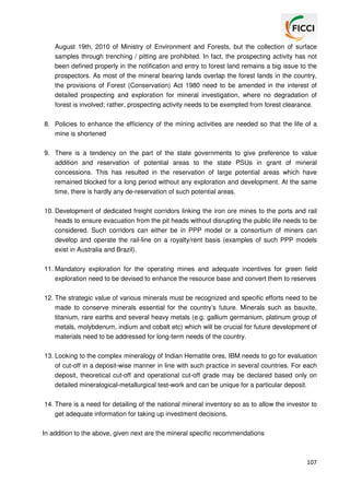 August 19th, 2010 of Ministry of Environment and Forests, but the collection of surface
samples through trenching / pitting are prohibited. In fact, the prospecting activity has not
been defined properly in the notification and entry to forest land remains a big issue to the
prospectors. As most of the mineral bearing lands overlap the forest lands in the country,
the provisions of Forest (Conservation) Act 1980 need to be amended in the interest of
detailed prospecting and exploration for mineral investigation, where no degradation of
forest is involved; rather, prospecting activity needs to be exempted from forest clearance.
8. Policies to enhance the efficiency of the mining activities are needed so that the life of a
mine is shortened
9. There is a tendency on the part of the state governments to give preference to value
addition and reservation of potential areas to the state PSUs in grant of mineral
concessions. This has resulted in the reservation of large potential areas which have
remained blocked for a long period without any exploration and development. At the same
time, there is hardly any de-reservation of such potential areas.
10. Development of dedicated freight corridors linking the iron ore mines to the ports and rail
heads to ensure evacuation from the pit heads without disrupting the public life needs to be
considered. Such corridors can either be in PPP model or a consortium of miners can
develop and operate the rail-line on a royalty/rent basis (examples of such PPP models
exist in Australia and Brazil).
11. Mandatory exploration for the operating mines and adequate incentives for green field
exploration need to be devised to enhance the resource base and convert them to reserves
12. The strategic value of various minerals must be recognized and specific efforts need to be
made to conserve minerals essential for the country’s future. Minerals such as bauxite,
titanium, rare earths and several heavy metals (e.g. gallium germanium, platinum group of
metals, molybdenum, indium and cobalt etc) which will be crucial for future development of
materials need to be addressed for long-term needs of the country.
13. Looking to the complex mineralogy of Indian Hematite ores, IBM needs to go for evaluation
of cut-off in a deposit-wise manner in line with such practice in several countries. For each
deposit, theoretical cut-off and operational cut-off grade may be declared based only on
detailed mineralogical-metallurgical test-work and can be unique for a particular deposit.
14. There is a need for detailing of the national mineral inventory so as to allow the investor to
get adequate information for taking up investment decisions.
In addition to the above, given next are the mineral specific recommendations

107

 