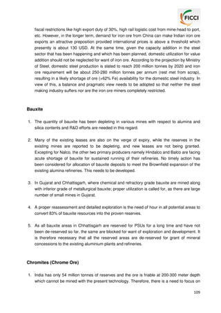 fiscal restrictions like high export duty of 30%, high rail logistic cost from mine-head to port,
etc. However, in the longer term, demand for iron ore from China can make Indian iron ore
exports an attractive preposition provided international prices is above a threshold which
presently is about 130 USD. At the same time, given the capacity addition in the steel
sector that has been happening and which has been planned, domestic utilization for value
addition should not be neglected for want of iron ore. According to the projection by Ministry
of Steel, domestic steel production is slated to reach 200 million tonnes by 2020 and iron
ore requirement will be about 250-280 million tonnes per annum (rest met from scrap),
resulting in a likely shortage of ore (+62% Fe) availability for the domestic steel industry. In
view of this, a balance and pragmatic view needs to be adopted so that neither the steel
making industry suffers nor are the iron ore miners completely restricted.

Bauxite
1. The quantity of bauxite has been depleting in various mines with respect to alumina and
silica contents and R&D efforts are needed in this regard.
2. Many of the existing leases are also on the verge of expiry, while the reserves in the
existing mines are reported to be depleting, and new leases are not being granted.
Excepting for Nalco, the other two primary producers namely Hindalco and Balco are facing
acute shortage of bauxite for sustained running of their refineries. No timely action has
been considered for allocation of bauxite deposits to meet the Brownfield expansion of the
existing alumina refineries. This needs to be developed.
3. In Gujarat and Chhattisgarh, where chemical and refractory grade bauxite are mined along
with inferior grade of metallurgical bauxite; proper utilization is called for, as there are large
number of small mines in Gujarat.
4. A proper reassessment and detailed exploration is the need of hour in all potential areas to
convert 83% of bauxite resources into the proven reserves.
5. As all bauxite areas in Chhattisgarh are reserved for PSUs for a long time and have not
been de-reserved so far, the same are blocked for want of exploration and development. It
is therefore necessary that all the reserved areas are de-reserved for grant of mineral
concessions to the existing aluminium plants and refineries.

Chromites (Chrome Ore)
1. India has only 54 million tonnes of reserves and the ore is friable at 200-300 meter depth
which cannot be mined with the present technology. Therefore, there is a need to focus on
109

 