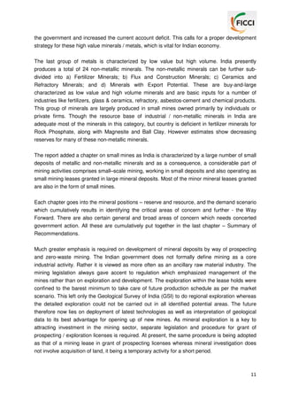 the government and increased the current account deficit. This calls for a proper development
strategy for these high value minerals / metals, which is vital for Indian economy.
The last group of metals is characterized by low value but high volume. India presently
produces a total of 24 non-metallic minerals. The non-metallic minerals can be further subdivided into a) Fertilizer Minerals; b) Flux and Construction Minerals; c) Ceramics and
Refractory Minerals; and d) Minerals with Export Potential. These are buy-and-large
characterized as low value and high volume minerals and are basic inputs for a number of
industries like fertilizers, glass & ceramics, refractory, asbestos-cement and chemical products.
This group of minerals are largely produced in small mines owned primarily by individuals or
private firms. Though the resource base of industrial / non-metallic minerals in India are
adequate most of the minerals in this category, but country is deficient in fertilizer minerals for
Rock Phosphate, along with Magnesite and Ball Clay. However estimates show decreasing
reserves for many of these non-metallic minerals.
The report added a chapter on small mines as India is characterized by a large number of small
deposits of metallic and non-metallic minerals and as a consequence, a considerable part of
mining activities comprises small–scale mining, working in small deposits and also operating as
small mining leases granted in large mineral deposits. Most of the minor mineral leases granted
are also in the form of small mines.
Each chapter goes into the mineral positions – reserve and resource, and the demand scenario
which cumulatively results in identifying the critical areas of concern and further - the Way
Forward. There are also certain general and broad areas of concern which needs concerted
government action. All these are cumulatively put together in the last chapter – Summary of
Recommendations.
Much greater emphasis is required on development of mineral deposits by way of prospecting
and zero-waste mining. The Indian government does not formally define mining as a core
industrial activity. Rather it is viewed as more often as an ancillary raw material industry. The
mining legislation always gave accent to regulation which emphasized management of the
mines rather than on exploration and development. The exploration within the lease holds were
confined to the barest minimum to take care of future production schedule as per the market
scenario. This left only the Geological Survey of India (GSI) to do regional exploration whereas
the detailed exploration could not be carried out in all identified potential areas. The future
therefore now lies on deployment of latest technologies as well as interpretation of geological
data to its best advantage for opening up of new mines. As mineral exploration is a key to
attracting investment in the mining sector, separate legislation and procedure for grant of
prospecting / exploration licenses is required. At present, the same procedure is being adopted
as that of a mining lease in grant of prospecting licenses whereas mineral investigation does
not involve acquisition of land, it being a temporary activity for a short period.

11

 