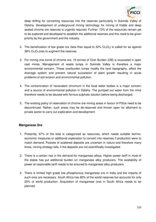 deep drilling for converting resources into the reserves particularly in Sukinda Valley of
Odisha. Development of underground mining technology for mining of friable and deep
seated chrome ore reserves is urgently required. Further, 73% of the resources remain yet
to be explored and developed to establish the additional reserves and this need to be given
priority by the government and the industry.
2. The beneficiation of low grade ore (less than equal to 32% Cr2O3) is called for as against
38% Cr2O3 ores to augment the reserves.
3. For mining one tonne of chrome ore, 15 tonnes of Over Burden (OB) is excavated in open
cast mines. Management of waste lumps in Sukinda Valley is therefore a major
environmental concern. These overburden lumps modify the land topography, affect the
drainage system and prevent natural succession of plant growth resulting in acute
problems of soil erosion and environmental pollution.
4. The contamination of hexavalent chromium in the local water bodies is a major concern
and a source of environmental pollution in Odisha. The pumped out water from the mine
therefore needs to be doused with ferrous-sulphate solution before being discharged.
5. The existing policy of reservation of chrome ore mining areas in favour of PSUs need to be
discontinued. Rather, such areas may be de-reserved and thrown open for allotment to
private sector to carry out exploration and development

Manganese Ore
1. Presently, 67% of the total is categorized as resources, which needs suitable technoeconomic measures or additional exploration to convert into reserves if production were to
match demand. Pockets of scattered deposits are uncertain in nature and therefore many
times, mining strategy fails, if the deposits are not scientifically investigated.
2. There is a certain rise in the demand for manganese alloys. Higher power tariff in most of
the states has put additional burden on manganese alloy producers. The availability of
power at reasonable tariff needs to be ensured to manganese alloy producers.
3. There is limited high grade low phosphorous manganese ore in India and the imports of
such ores are necessary. South Africa has 80% of the world reserves but accounts for only
20% of world production. Acquisition of manganese ores in South Africa needs to be
planned.

110

 