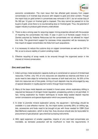 economic consideration. The main issue that has affected gold recovery from copper
concentrates is of inverted duty structure with respect to gold and silver content. Though
the import duty on gold content in concentrate was removed in 2011, but an excise duty of
Rs 300 per 10 gram on finished gold is imposed. This duty cannot be passed on to the
buyers of gold, since there is no countervailing duty on finished gold. Thus, the potential of
copper industry to produce gold remains underutilized.
3. There is also a strong case for acquiring copper mining properties abroad with the purpose
of importing the concentrates into India. A case in point is of Konkola copper mines in
Zambia acquired by Vedanta Resources but the concentrates are not allowed for import
into India. The government support for overseas mines acquisition will be necessary for
free import of copper concentrates into India from such acquisitions.
4. It is necessary to reduce the customs duty on copper concentrates as well as the CST to
NIL so as to ensure viability of custom smelting model.
5. Effective recycling of scrap needs to be ensured through the organized sector in the
interest of mineral conservation.

Zinc and Lead Ores
1. India’s primary metal production capacity build-up is constrained on account of limited lead
resources. Further, only 16% of zinc resources are classified as reserves and there is an
acute need to take steps for enhancing the reserves of both lead and zinc. As 50% of the
total zinc resources are of low grade, mining of such deposits may be encouraged by way
of special relaxation in royalty payment and/or through fiscal incentives.
2. Many of the base metal deposits are located in forest areas, where exploratory drilling is
required but because of stringent forest regulation, prospecting activity is not permitted. In
fact, mining exploration by modern techniques to locate deep seated deposit requires
certain concessions and special dispensation which are presently lacking.
3. In order to promote mineral exploration activity, the equipment / technology should be
available in a cost effective manner. So, the import duties (currently 28%) on drilling rigs,
bits, accessories and fluids need to be brought at par with those needed for CBM (Coal
Bed Methane) exploration, which is duty free. Duty structure should also be favourable for
procurement of geo-physical / geo-chemical surveying instruments.
4. With rapid expansion of smelter capacities, imports of zinc and lead concentrates are
inevitable, as domestic production will be insufficient to meet the requirements. A

112

 