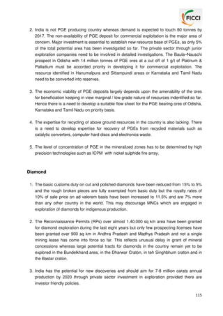 2. India is not PGE producing country whereas demand is expected to touch 80 tonnes by
2017. The non-availability of PGE deposit for commercial exploitation is the major area of
concern. Major investment is essential to establish new resource base of PGEs, as only 5%
of the total potential area has been investigated so far. The private sector through junior
exploration companies need to be involved in detailed investigations. The Baula–Nauschi
prospect in Odisha with 14 million tonnes of PGE ores at a cut off of 1 g/t of Platinum &
Palladium must be accorded priority in developing it for commercial exploitation. The
resource identified in Hanumalpura and Sittampundi areas or Karnataka and Tamil Nadu
need to be converted into reserves.
3. The economic viability of PGE deposits largely depends upon the amenability of the ores
for beneficiation keeping in view marginal / low grade nature of resources indentified so far.
Hence there is a need to develop a suitable flow sheet for the PGE bearing ores of Odisha,
Karnataka and Tamil Nadu on priority basis.
4. The expertise for recycling of above ground resources in the country is also lacking. There
is a need to develop expertise for recovery of PGEs from recycled materials such as
catalytic converters, computer hard discs and electronics waste.
5. The level of concentration of PGE in the mineralized zones has to be determined by high
precision technologies such as ICPM with nickel sulphide fire array.

Diamond
1. The basic customs duty on cut and polished diamonds have been reduced from 15% to 5%
and the rough broken pieces are fully exempted from basic duty but the royalty rates of
10% of sale price on ad valorem basis have been increased to 11.5% and are 7% more
than any other country in the world. This may discourage MNCs which are engaged in
exploration of diamonds for indigenous production.
2. The Reconnaissance Permits (RPs) over almost 1,40,000 sq km area have been granted
for diamond exploration during the last eight years but only few prospecting licenses have
been granted over 900 sq km in Andhra Pradesh and Madhya Pradesh and not a single
mining lease has come into force so far. This reflects unusual delay in grant of mineral
concessions whereas large potential tracts for diamonds in the country remain yet to be
explored in the Bundelkhand area, in the Dharwar Craton, in teh Singhbhum craton and in
the Bastar craton.
3. India has the potential for new discoveries and should aim for 7-8 million carats annual
production by 2020 through private sector investment in exploration provided there are
investor friendly policies.
115

 