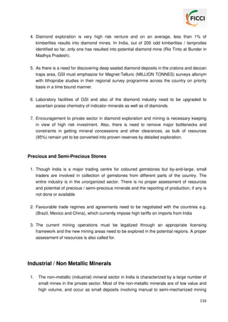 4. Diamond exploration is very high risk venture and on an average, less than 1% of
kimberlites results into diamond mines. In India, out of 200 odd kimberlites / lamproites
identified so far, only one has resulted into potential diamond mine (Rio Tinto at Bunder in
Madhya Pradesh).
5. As there is a need for discovering deep seated diamond deposits in the cratons and deccan
traps area, GSI must emphasize for Magnet-Telluric (MILLION TONNES) surveys allonym
with lithoprobe studies in their regional survey programme across the country on priority
basis in a time bound manner.
6. Laboratory facilities of GSI and also of the diamond industry need to be upgraded to
ascertain praise chemistry of indicator minerals as well as of diamonds.
7. Encouragement to private sector in diamond exploration and mining is necessary keeping
in view of high risk investment. Also, there is need to remove major bottlenecks and
constraints in getting mineral concessions and other clearances, as bulk of resources
(95%) remain yet to be converted into proven reserves by detailed exploration.

Precious and Semi-Precious Stones
1. Though India is a major trading centre for coloured gemstones but by-and-large, small
traders are involved in collection of gemstones from different parts of the country. The
entire industry is in the unorganized sector. There is no proper assessment of resources
and potential of precious / semi–precious minerals and the reporting of production, if any is
not done or available
2. Favourable trade regimes and agreements need to be negotiated with the countries e.g.
(Brazil, Mexico and China), which currently impose high tariffs on imports from India
3. The current mining operations must be legalized through an appropriate licensing
framework and the new mining areas need to be explored in the potential regions. A proper
assessment of resources is also called for.

Industrial / Non Metallic Minerals
1.

The non–metallic (industrial) mineral sector in India is characterized by a large number of
small mines in the private sector. Most of the non-metallic minerals are of low value and
high volume, and occur as small deposits involving manual to semi-mechanized mining
116

 