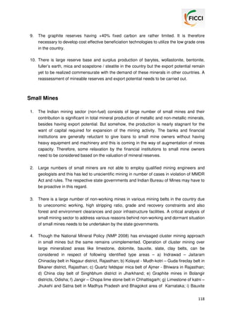 9.

The graphite reserves having +40% fixed carbon are rather limited. It is therefore
necessary to develop cost effective beneficiation technologies to utilize the low grade ores
in the country.

10. There is large reserve base and surplus production of barytes, wollastonite, bentonite,
fuller’s earth, mica and soapstone / steatite in the country but the export potential remain
yet to be realized commensurate with the demand of these minerals in other countries. A
reassessment of mineable reserves and export potential needs to be carried out.

Small Mines
1.

The Indian mining sector (non-fuel) consists of large number of small mines and their
contribution is significant in total mineral production of metallic and non-metallic minerals,
besides having export potential. But somehow, the production is nearly stagnant for the
want of capital required for expansion of the mining activity. The banks and financial
institutions are generally reluctant to give loans to small mine owners without having
heavy equipment and machinery and this is coming in the way of augmentation of mines
capacity. Therefore, some relaxation by the financial institutions to small mine owners
need to be considered based on the valuation of mineral reserves.

2.

Large numbers of small miners are not able to employ qualified mining engineers and
geologists and this has led to unscientific mining in number of cases in violation of MMDR
Act and rules. The respective state governments and Indian Bureau of Mines may have to
be proactive in this regard.

3.

There is a large number of non-working mines in various mining belts in the country due
to uneconomic working, high stripping ratio, grade and recovery constraints and also
forest and environment clearances and poor infrastructure facilities. A critical analysis of
small mining sector to address various reasons behind non-working and dormant situation
of small mines needs to be undertaken by the state governments.

4.

Though the National Mineral Policy (NMP 2008) has envisaged cluster mining approach
in small mines but the same remains unimplemented. Operation of cluster mining over
large mineralized areas like limestone, dolomite, bauxite, slate, clay belts, can be
considered in respect of following identified type areas – a) Indrawad – Jaitaram
Chinaclay belt in Nagaur district, Rajasthan; b) Kolayat - Mudh-kotri – Guda fireclay belt in
Bikaner district, Rajasthan; c) Quartz feldspar mica belt of Ajmer - Bhiwara in Rajasthan;
d) China clay belt of Singhbhum district in Jharkhand; e) Graphite mines in Bolangir
districts, Odisha; f) Jangir – Chopa lime stone belt in Chhattisgarh; g) Limestone of katni –
Jhukehi and Satna belt in Madhya Pradesh and Bhagokot area of Karnataka; i) Bauxite
118

 
