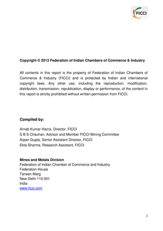 Copyright © 2013 Federation of Indian Chambers of Commerce & Industry
All contents in this report is the property of Federation of Indian Chambers of
Commerce & Industry (FICCI) and is protected by Indian and international
copyright laws. Any other use, including the reproduction, modification,
distribution, transmission, republication, display or performance, of the content in
this report is strictly prohibited without written permission from FICCI.

Compiled by:
Arnab Kumar Hazra, Director, FICCI
S B S Chauhan, Advisor and Member FICCI Mining Committee
Arpan Gupta, Senior Assistant Director, FICCI
Ekta Sharma, Research Assistant, FICCI

Mines and Metals Division
Federation of Indian Chamber of Commerce and Industry
Federation House
Tansen Marg
New Delhi 110 001
India
www.ficci.com

2

 