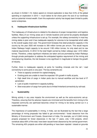 as shown in Exhibit 1.10, India’s spend on mineral exploration is less than 0.5% of the global
spending on exploration in 2010 — much below its fair share given the size of our landmass
and our potential mineral wealth. Even this exploration activity has largely been limited to public
sector enterprises.
b.

Inadequate infrastructure facilities

The inadequacy of infrastructure is related to the absence of proper transportation and logistics
facilities. Many of our mining areas are in remote locations and cannot be properly developed
unless the supporting infrastructure is set up. For example, the railway connectivity in most key
mining states is poor and it has inadequate capacity for volumes to be transported which adds
to the overall supply chain cost. The government foresees that steel production capacity in the
country by the year 2025 will increase to 300 million tonnes per annum. This would require
Indian Railways freight capacity to be around 1185 million tonnes, for only steel and its raw
material requirements. In 2012-13 the total freight carried by Indian railways was 1,010 million
tonnes. Therefore, unless significant initiatives are taken and are promoted by Indian Railways
through private participation to address the anticipated logistics requirement of the mining and
manufacturing industries, the risk foreseen is too significant in magnitude to hamper the growth
of industry.
Further, there is inadequate capacity at ports for handling minerals and the rail / road
connectivity to some ports is very poor. The key constraints are:
• There is capacity constraint for capital dredging,
• Existing ports are unable to meet the expected 10% growth in traffic at ports,
• High dwell time of cargo in Indian ports due to manual workflow and low level of IT
penetration
• Lack of public investment in capacity building
• Slow evacuation of cargo from ports due to limited hinterland connectivity by rail/road.
c.

Sustainability

Mining activity in any area impacts the environment as well as the socio-economic set-up.
Therefore, ensuring that the adverse impacts are minimized and the benefits from mining to the
impacted community are optimized becomes critical for mining to be being carried out in a
sustainable manner.
The importance of sustainability in mining, in India, can be illustrated by the fact that a large
percentage of mining proposals has failed to get environmental / forest clearance from the
Ministry of Environment and Forests, Government of India. For example, out of 2,842 mining
projects proposed for forest clearances in the last 17 years, only 1,723 projects, which
constitute about 60% of the total, have been issued forest clearance by the central government.
The remaining 40% projects are either still pending or have been rejected / closed on grounds
21

 