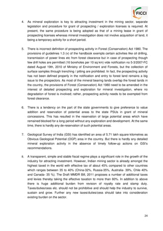 4.

As mineral exploration is key to attracting investment in the mining sector, separate
legislation and procedure for grant of prospecting / exploration licenses is required. At
present, the same procedure is being adopted as that of a mining lease in grant of
prospecting licenses whereas mineral investigation does not involve acquisition of land, it
being a temporary activity for a short period.

5.

There is incorrect definition of prospecting activity in Forest (Conservation) Act 1980. The
provisions of guidelines 1.3 (v) of the handbook exempts certain activities like oil drilling,
transmission of power lines etc from forest clearance but in case of prospecting though
few drill holes are permitted (16 boreholes per 10 sq km) vide notification no 5-3/2007-FC
dated August 19th, 2010 of Ministry of Environment and Forests, but the collection of
surface samples through trenching / pitting are prohibited. In fact, the prospecting activity
has not been defined properly in the notification and entry to forest land remains a big
issue to the prospectors. As most of the mineral bearing lands overlap the forest lands in
the country, the provisions of Forest (Conservation) Act 1980 need to be amended in the
interest of detailed prospecting and exploration for mineral investigation, where no
degradation of forest is involved; rather, prospecting activity needs to be exempted from
forest clearance.

6.

There is a tendency on the part of the state governments to give preference to value
addition and reservation of potential areas to the state PSUs in grant of mineral
concessions. This has resulted in the reservation of large potential areas which have
remained blocked for a long period without any exploration and development. At the same
time, there is hardly any de-reservation of such potential areas.

7.

Geological Survey of India (GSI) has identified an area of 5.71 lakh square kilometres as
Obvious Geological Potential (OGP) area in the country. But there is hardly any detailed
mineral exploration activity in the absence of timely follow-up actions on GSI’s
recommendations.

8.

A transparent, simple and stable fiscal regime plays a significant role in the growth of the
industry for attracting investment. However, Indian mining sector is already amongst the
highest taxed in the world with effective tax of about 45% compared to other countries
which ranges between 35 to 40% (China-32%, Russia-35%, Australia- 39%, Chile 40%
and Canada- 35 %). The Draft MMDR Bill, 2011 proposes a number of additional taxes
and levies thereby taking the effective taxation to more than 60%. In addition to above
there is huge additional burden from revision of royalty rate and stamp duty.
Taxes/duties/cess etc. should not be prohibitive and should help the industry to survive,
sustain and grow. Further any new taxes/duties/cess should take into consideration
existing burden on the sector.

24

 