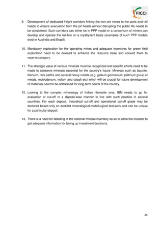 9.

Development of dedicated freight corridors linking the iron ore mines to the ports and rail
heads to ensure evacuation from the pit heads without disrupting the public life needs to
be considered. Such corridors can either be in PPP model or a consortium of miners can
develop and operate the rail-line on a royalty/rent basis (examples of such PPP models
exist in Australia and Brazil).

10. Mandatory exploration for the operating mines and adequate incentives for green field
exploration need to be devised to enhance the resource base and convert them to
reserve category.
11. The strategic value of various minerals must be recognized and specific efforts need to be
made to conserve minerals essential for the country’s future. Minerals such as bauxite,
titanium, rare earths and several heavy metals (e.g. gallium germanium, platinum group of
metals, molybdenum, indium and cobalt etc) which will be crucial for future development
of materials need to be addressed for long-term needs of the country.
12. Looking to the complex mineralogy of Indian Hematite ores, IBM needs to go for
evaluation of cut-off in a deposit-wise manner in line with such practice in several
countries. For each deposit, theoretical cut-off and operational cut-off grade may be
declared based only on detailed mineralogical-metallurgical test-work and can be unique
for a particular deposit.
13. There is a need for detailing of the national mineral inventory so as to allow the investor to
get adequate information for taking up investment decisions.

25

 