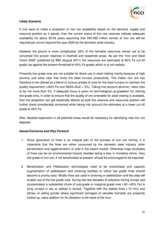Likely Scenario
If one were to make a projection of iron ore availability based on the demand, supply and
resource position as it stands, then the current status of Iron ore reserves indicate adequate
availability for about 30-33 years assuming that 250-280 million tonnes of iron ore will be
required per annum beyond the year 2020 by the domestic steel industry.
However the picture is more complicated. 55% of the hematite resources remain yet to be
converted into proven reserves in freehold and leasehold areas. As per the “Iron and Steel
Vision 2020” published by IBM (August 2011) the resources are estimated at 60% Fe cut off
grade (as against the present threshold of 45% Fe grade) which in is not realistic.
Presently low grade ores are not suitable for direct use in steel making mainly because of high
alumina and silica ratio that limits the blast furnace productivity. The Indian iron ore has
therefore to be utilized as a blend of various grades of ores for the blast furnace to maintain the
quality requirement (+62% Fe and Al203+Sio2 = 5%). Taking into account alumina / silica ratio
to be not more than 5%, if adequate focus is given on technological up-gradation for utilizing
low grade ores, in order to ensure that the quality of ore amenable for steel making is available,
then the projection can get drastically altered as both the reserves and resources position will
further stand considerably enhanced while taking into account the estimates at a lower cut off
grade at 45% Fe.
Also, detailed exploration in all potential areas would be necessary for identifying new iron ore
deposits.
Issues/Concerns and Way Forward
1.

Since generation of fines is an integral part of the process of iron ore mining, it is
imperative that the fines are either consumed by the domestic steel industry (after
beneficiation and agglomeration) or sold in the export market. Otherwise huge stockpiles
of fines can be an environmental hazard, besides being a loss in monetary terms. Very
low grade of iron ore, if not beneficiated at present, should be encouraged to be exported.

2.

Beneficiation and Pelletisation technologies need to be incentivised and capacity
augmentation of pelletisation and sintering facilities to utilize low grade fines should
become a priority area. Mostly fines are used in sintering or pelletisation and this step will
enable use of the low grade ores. During last few decades of selective mining (lumps and
concentrates) a substantial chunk of sub-grade or marginal grade ores (-60 +45% Fe) is
lying unused in situ or staked in dumps. Together with the staked fines (-10 mm) and
slimes (in tailing ponds) where significant tonnages of valuable hematite are presently
locked up, value addition for its utilisation is the need of the hour.

31

 