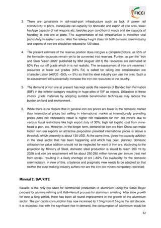 3.

There are constraints in rail–road–port infrastructure such as lack of power rail
connectivity to ports, inadequate rail capacity for domestic and export of iron ores, lower
haulage capacity of rail wagons etc. besides poor condition of roads and low capacity of
handling of iron ore at ports. The augmentation of rail infrastructure is therefore vital
particularly in eastern sector. Also the railway freight class for both domestic steel industry
and exports of iron-ore should be reduced to 120 class

4.

The present estimate of the reserve position does not give a complete picture, as 55% of
the hematite resources remain yet to be converted into reserves. Further, as per the “Iron
and Steel Vision 2020” published by IBM (August 2011) the resources are estimated at
60% Fe+ cut off grade which in is not realistic. The re-assessment of iron ore reserves /
resources at lower cut grades (45% Fe) is called for taking into consideration ore
characterization (Al2O3 +SiO2 <= 5%) so that the steel industry can use the ores. Such a
re-assessment will substantially increase the iron ore resources in the country.

5.

The demand of iron ore at present has kept aside the reserves of Banded Iron Formation
(BIF) in the inferior category resulting in huge piles of BIF as rejects. Utilization of these
inferior grade materials by adopting suitable beneficiation techniques may reduce the
burden on land and environment.

6.

While there is no dispute that in general iron ore prices are lower in the domestic market
than international prices but selling in international market at internationally prevailing
prices does not necessarily result is higher net realization for iron ore miners due to
various fiscal restrictions like high export duty of 30%, high rail logistic cost from minehead to port, etc. However, in the longer term, demand for iron ore from China can make
Indian iron ore exports an attractive preposition provided international prices is above a
threshold which presently is about 130 USD. At the same time, given the capacity addition
in the steel sector that has been happening and which has been planned, domestic
utilization for value addition should not be neglected for want of iron ore. According to the
projection by Ministry of Steel, domestic steel production is slated to reach 200 mt by
2020 and iron ore requirement will be about 250-280 million tonnes per annum (rest met
from scrap), resulting in a likely shortage of ore (+62% Fe) availability for the domestic
steel industry. In view of this, a balance and pragmatic view needs to be adopted so that
neither the steel making industry suffers nor are the iron ore miners completely restricted.

Mineral 2: BAUXITE
Bauxite is the only ore used for commercial production of aluminium using the Basic Bayer
process for alumina refining and Hall–Heroult process for aluminium smelting. After slow growth
for over a long period, there has been all round improvement in the growth of the aluminium
sector. The per capita consumption has now increased to 1.3 kg from 0.5 kg in the last decade.
It is expected that with the significant rise in demand, the consumption of aluminium would be
32

 