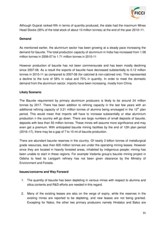 Although Gujarat ranked fifth in terms of quantity produced, the state had the maximum Mines
Head Stocks (95% of the total stock of about 10 million tonnes) at the end of the year 2010–11.
Demand
As mentioned earlier, the aluminium sector has been growing at a steady pace increasing the
demand for bauxite. The total production capacity of aluminium in India has increased from 1.08
million tonnes in 2006-07 to 1.71 million tonnes in 2010-11
However production of bauxite has not been commensurate and has been mostly declining
since 2007-08. As a result the exports of bauxite have decreased substantially to 0.12 million
tonnes in 2010-11 as compared to 2007-08 (for calcined & non-calcined ore). This represented
a decline to the tune of 58% in value and 75% in quantity. In order to meet the domestic
demand from the aluminium sector, imports have been increasing, mostly from China.
Likely Scenario
The Bauxite requirement by primary aluminium producers is likely to be around 24 million
tonnes by 2017. There has been addition to refining capacity in the last few years with an
additional refining capacity of 3.21 million tonnes of alumina being envisaged in the 12th plan
period. This would mean that imports will have to increase substantially or else aluminium
production n the country will go down. There are large numbers of small deposits of bauxite,
deposits with less than 50 million tonnes. These mines will assume more significance and may
even get a premium. With anticipated bauxite mining facilities by the end of 12th plan period
(2016–17), there may be a gap of 7 to 10 mt of bauxite production.
There are abundant bauxite reserves in the country. Of nearly 3 billion tonnes of metallurgical
grade resources, less than 600 million tonnes are under the operating mining leases. However
since they are located in heavily forested areas, inhabited by indigenous people; mining has
been unable to start in these regions. For example Vedanta group’s bauxite mining project in
Odisha to feed its Lanjigarh refinery has not been given clearance by the Ministry of
Environment and Forests.
Issues/concerns and Way Forward
1.

The quantity of bauxite has been depleting in various mines with respect to alumina and
silica contents and R&D efforts are needed in this regard.

2.

Many of the existing leases are also on the verge of expiry, while the reserves in the
existing mines are reported to be depleting, and new leases are not being granted.
Excepting for Nalco, the other two primary producers namely Hindalco and Balco are

35

 