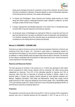 facing acute shortage of bauxite for sustained running of their refineries. No timely action
has been considered for allocation of bauxite deposits to meet the Brownfield expansion
of the existing alumina refineries. This needs to be developed.
3.

In Gujarat and Chhattisgarh, where chemical and refractory grade bauxite are mined
along with inferior grade of metallurgical bauxite; proper utilization is called for, as there
are large number of small mines in Gujarat.

4.

A proper reassessment and detailed exploration is the need of hour in all potential areas
to convert 83% of bauxite resources into the proven reserves.

5.

As all bauxite areas in Chhattisgarh are reserved for PSUs for a long time and have not
been de-reserved so far, the same are blocked for want of exploration and development.
It is therefore necessary that all the reserved areas are de-reserved for grant of mineral
concessions to the existing aluminium plants and refineries.

Mineral 3: CHROMITE / CHROME ORE
Chromite is an oxide of chromium and iron with chemical composition FeoCr2O3 or FeCr2O4 and
containing Cr:Fe ratio of about 1.8:1. Chromite is used mainly in metallurgical industry for
manufacture of ferro-alloys e.g. ferro-chrome, charge-chrome and silico-chrome which are used
as additives in making stainless steel and special alloy steel as well as mild steel. The demand
for ferro-alloys is associated with the production of alloy steel and as such, chromite has got its
critical importance in the steel industry.
Reserves and Resources Position
The total resources of chromite in the country as on 1.4.2010 was estimated at 203 million
tonnes comprising 54 million tonnes reserves and the remaining 149 million tonnes being
categorized as resources. Thus 27% of the estimated potential is reserves and 73% is
resources. More than 93% of resources of chromite are located in Odisha, mostly in the
Sukinda Valley in Cuttack and Jeypore districts followed by small deposits scattered over
Manipur, Nagaland, Karnataka, Tamil Nadu and Maharashtra. Grade wise charge chrome
grade accounts for 36% resources followed by ferro-chrome grade (19%), beneficiable grade
(17%) and refractory grade (5%). Nearly 2,500 sq km area is the potential geological domain, of
which 85 sq km area only is presently leased out.
Production
The production of chromite was at 4.26 mt during 2010-11 with an increase of 24% compared to
previous year due to improved demand but the production in 2011-12 was at 3.76 mt, a
36

 