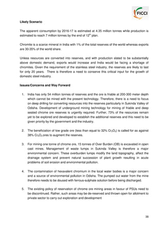 Likely Scenario
The apparent consumption by 2016-17 is estimated at 4.35 million tonnes while production is
estimated to reach 7 million tonnes by the end of 12th plan.
Chromite is a scarce mineral in India with 1% of the total reserves of the world whereas exports
are 30-35% of the world share.
Unless resources are converted into reserves, and with production slated to be substantially
above domestic demand, exports would increase and India would be facing a shortage of
chromites. Given the requirement of the stainless steel industry, the reserves are likely to last
for only 20 years. There is therefore a need to conserve this critical input for the growth of
domestic steel industry.
Issues/Concerns and Way Forward
1.

India has only 54 million tonnes of reserves and the ore is friable at 200-300 meter depth
which cannot be mined with the present technology. Therefore, there is a need to focus
on deep drilling for converting resources into the reserves particularly in Sukinda Valley of
Odisha. Development of underground mining technology for mining of friable and deep
seated chrome ore reserves is urgently required. Further, 73% of the resources remain
yet to be explored and developed to establish the additional reserves and this need to be
given priority by the government and the industry.

2.

The beneficiation of low grade ore (less than equal to 32% Cr2O3) is called for as against
38% Cr2O3 ores to augment the reserves.

3.

For mining one tonne of chrome ore, 15 tonnes of Over Burden (OB) is excavated in open
cast mines. Management of waste lumps in Sukinda Valley is therefore a major
environmental concern. These overburden lumps modify the land topography, affect the
drainage system and prevent natural succession of plant growth resulting in acute
problems of soil erosion and environmental pollution.

4.

The contamination of hexavalent chromium in the local water bodies is a major concern
and a source of environmental pollution in Odisha. The pumped out water from the mine
therefore needs to be doused with ferrous-sulphate solution before being discharged.

5.

The existing policy of reservation of chrome ore mining areas in favour of PSUs need to
be discontinued. Rather, such areas may be de-reserved and thrown open for allotment to
private sector to carry out exploration and development

38

 