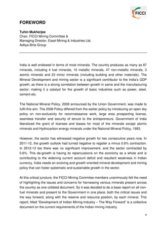 FOREWORD
Tuhin Mukherjee
Chair, FICCI Mining Committee &
Managing Director, Essel Mining & Industries Ltd,
Aditya Birla Group

India is well endowed in terms of most minerals. The country produces as many as 87
minerals, including 4 fuel minerals, 10 metallic minerals, 47 non-metallic minerals, 3
atomic minerals and 23 minor minerals (including building and other materials). The
Mineral Development and mining sector is a significant contributor to the India’s GDP
growth; as there is a strong correlation between growth in same and the manufacturing
sector; making it a catalyst for the growth of basic industries such as power, steel,
cement etc.
The National Mineral Policy, 2008 announced by the Union Government, was made to
fulfil this aim. The 2008 Policy differed from the earlier policy by introducing an open sky
policy on non-exclusivity for reconnaissance work, large area prospecting license,
seamless transfer and security of tenure to the entrepreneurs. Government of India
liberalized the grant of licenses and leases for most of the minerals except atomic
minerals and Hydrocarbon energy minerals under the National Mineral Policy, 1993.
However, the sector has witnessed negative growth for two consecutive years now. In
2011-12, the growth outlook had turned negative to register a minus 0.6% contraction.
In 2012-13 too there was no significant improvement, and the sector contracted by
0.6%. This de-growth is having its repercussions on the economy as a whole and is
contributing to the widening current account deficit and resultant weakness in Indian
currency. India needs an evolving and growth oriented mineral development and mining
policy that can foster systematic and sustainable growth in the sector.
At this critical juncture, the FICCI Mining Commitee members unanimously felt the need
of highlighting the issues and concerns for harnessing various minerals present across
the country as one collated document. So it was decided to do a base report on all nonfuel minerals and present to the Government in one place, both the critical issues and
the way forward, along with the reserve and resource position, by each mineral. This
report, titled “Development of Indian Mining Industry – The Way Forward” is a collective
document on the current requirements of the Indian mining industry.
4

 