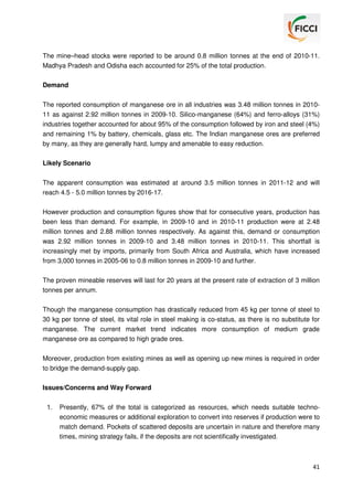 The mine–head stocks were reported to be around 0.8 million tonnes at the end of 2010-11.
Madhya Pradesh and Odisha each accounted for 25% of the total production.
Demand
The reported consumption of manganese ore in all industries was 3.48 million tonnes in 201011 as against 2.92 million tonnes in 2009-10. Silico-manganese (64%) and ferro-alloys (31%)
industries together accounted for about 95% of the consumption followed by iron and steel (4%)
and remaining 1% by battery, chemicals, glass etc. The Indian manganese ores are preferred
by many, as they are generally hard, lumpy and amenable to easy reduction.
Likely Scenario
The apparent consumption was estimated at around 3.5 million tonnes in 2011-12 and will
reach 4.5 - 5.0 million tonnes by 2016-17.
However production and consumption figures show that for consecutive years, production has
been less than demand. For example, in 2009-10 and in 2010-11 production were at 2.48
million tonnes and 2.88 million tonnes respectively. As against this, demand or consumption
was 2.92 million tonnes in 2009-10 and 3.48 million tonnes in 2010-11. This shortfall is
increasingly met by imports, primarily from South Africa and Australia, which have increased
from 3,000 tonnes in 2005-06 to 0.8 million tonnes in 2009-10 and further.
The proven mineable reserves will last for 20 years at the present rate of extraction of 3 million
tonnes per annum.
Though the manganese consumption has drastically reduced from 45 kg per tonne of steel to
30 kg per tonne of steel, its vital role in steel making is co-status, as there is no substitute for
manganese. The current market trend indicates more consumption of medium grade
manganese ore as compared to high grade ores.
Moreover, production from existing mines as well as opening up new mines is required in order
to bridge the demand-supply gap.
Issues/Concerns and Way Forward
1.

Presently, 67% of the total is categorized as resources, which needs suitable technoeconomic measures or additional exploration to convert into reserves if production were to
match demand. Pockets of scattered deposits are uncertain in nature and therefore many
times, mining strategy fails, if the deposits are not scientifically investigated.

41

 