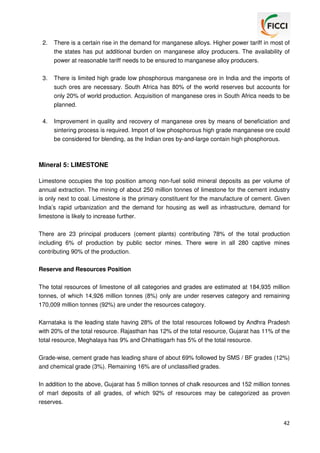 2.

There is a certain rise in the demand for manganese alloys. Higher power tariff in most of
the states has put additional burden on manganese alloy producers. The availability of
power at reasonable tariff needs to be ensured to manganese alloy producers.

3.

There is limited high grade low phosphorous manganese ore in India and the imports of
such ores are necessary. South Africa has 80% of the world reserves but accounts for
only 20% of world production. Acquisition of manganese ores in South Africa needs to be
planned.

4.

Improvement in quality and recovery of manganese ores by means of beneficiation and
sintering process is required. Import of low phosphorous high grade manganese ore could
be considered for blending, as the Indian ores by-and-large contain high phosphorous.

Mineral 5: LIMESTONE
Limestone occupies the top position among non-fuel solid mineral deposits as per volume of
annual extraction. The mining of about 250 million tonnes of limestone for the cement industry
is only next to coal. Limestone is the primary constituent for the manufacture of cement. Given
India’s rapid urbanization and the demand for housing as well as infrastructure, demand for
limestone is likely to increase further.
There are 23 principal producers (cement plants) contributing 78% of the total production
including 6% of production by public sector mines. There were in all 280 captive mines
contributing 90% of the production.
Reserve and Resources Position
The total resources of limestone of all categories and grades are estimated at 184,935 million
tonnes, of which 14,926 million tonnes (8%) only are under reserves category and remaining
170,009 million tonnes (92%) are under the resources category.
Karnataka is the leading state having 28% of the total resources followed by Andhra Pradesh
with 20% of the total resource. Rajasthan has 12% of the total resource, Gujarat has 11% of the
total resource, Meghalaya has 9% and Chhattisgarh has 5% of the total resource.
Grade-wise, cement grade has leading share of about 69% followed by SMS / BF grades (12%)
and chemical grade (3%). Remaining 16% are of unclassified grades.
In addition to the above, Gujarat has 5 million tonnes of chalk resources and 152 million tonnes
of marl deposits of all grades, of which 92% of resources may be categorized as proven
reserves.

42

 