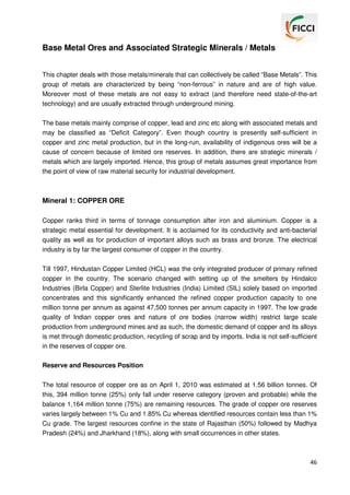 Base Metal Ores and Associated Strategic Minerals / Metals
This chapter deals with those metals/minerals that can collectively be called “Base Metals”. This
group of metals are characterized by being “non-ferrous” in nature and are of high value.
Moreover most of these metals are not easy to extract (and therefore need state-of-the-art
technology) and are usually extracted through underground mining.
The base metals mainly comprise of copper, lead and zinc etc along with associated metals and
may be classified as “Deficit Category”. Even though country is presently self-sufficient in
copper and zinc metal production, but in the long-run, availability of indigenous ores will be a
cause of concern because of limited ore reserves. In addition, there are strategic minerals /
metals which are largely imported. Hence, this group of metals assumes great importance from
the point of view of raw material security for industrial development.

Mineral 1: COPPER ORE
Copper ranks third in terms of tonnage consumption after iron and aluminium. Copper is a
strategic metal essential for development. It is acclaimed for its conductivity and anti-bacterial
quality as well as for production of important alloys such as brass and bronze. The electrical
industry is by far the largest consumer of copper in the country.
Till 1997, Hindustan Copper Limited (HCL) was the only integrated producer of primary refined
copper in the country. The scenario changed with setting up of the smelters by Hindalco
Industries (Birla Copper) and Sterlite Industries (India) Limited (SIL) solely based on imported
concentrates and this significantly enhanced the refined copper production capacity to one
million tonne per annum as against 47,500 tonnes per annum capacity in 1997. The low grade
quality of Indian copper ores and nature of ore bodies (narrow width) restrict large scale
production from underground mines and as such, the domestic demand of copper and its alloys
is met through domestic production, recycling of scrap and by imports. India is not self-sufficient
in the reserves of copper ore.
Reserve and Resources Position
The total resource of copper ore as on April 1, 2010 was estimated at 1.56 billion tonnes. Of
this, 394 million tonne (25%) only fall under reserve category (proven and probable) while the
balance 1,164 million tonne (75%) are remaining resources. The grade of copper ore reserves
varies largely between 1% Cu and 1.85% Cu whereas identified resources contain less than 1%
Cu grade. The largest resources confine in the state of Rajasthan (50%) followed by Madhya
Pradesh (24%) and Jharkhand (18%), along with small occurrences in other states.

46

 