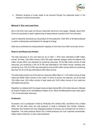 5.

Effective recycling of scrap needs to be ensured through the organized sector in the
interest of mineral conservation.

Mineral 2: Zinc and Lead Ores
Zinc is the third most used non-ferrous metal after aluminium and copper. Globally, about 50%
of the zinc produced is used in galvanizing of steel products to protect them from corrosion.
Lead is frequently recovered as a by-product of lime production. Over 80% of all lead produced
is used in making lead–acid batteries for storage of energy.
India has a combined zinc–lead production capacity of more than one million tonne per annum.
Reserve and Resources Position
The total resources of zinc and lead ore as on April 1, 2010 were estimated at 686 million
tonnes. Of these, 109 million tonnes (16%) fall under reserves category while the balance 576
million tonnes (84%) are classified as remaining resources. Of the 686 million tonnes of total
resources, ore containing (+10% Zn & Pb) was estimated at 140 million tonnes, whereas ores
containing (5 to 10% Zn & Pb) was estimated at around 252 million tonnes while ore containing
less than 5% Zn & Pb was estimated at 293 million tonnes.
The total metal content out of the total ore resources (686 million) is 11.55 million tonnes of lead
metal and 36.66 million tonnes of zinc metal. In terms of proven ore reserves, out of the total
109 million ores, 2.24 million tonnes of lead metal and 12.45 million tonnes of zinc metal are
estimated to be proven.
Rajasthan is endowed with the largest resource base having 89% of the total resource, followed
by Andhra Pradesh at 3% and Madhya Pradesh at 2%, Bihar and Maharashtra each have about
1.5% of the estimated resources.
Production
At present, zinc is produced in India by Hindustan Zinc limited (HZL) and Binani Zinc Limited
(BZL). On the other hand, the sole producer of Lead is Hindustan Zinc limited. However,
Hindustan Zinc limited is the only integrated producer of primary zinc and lead from its mines in
Rajasthan. The other producer Binani Zinc Limited produces zinc from imported concentrates.
Indian Lead Limited (ILL) is yet to start production.

50

 