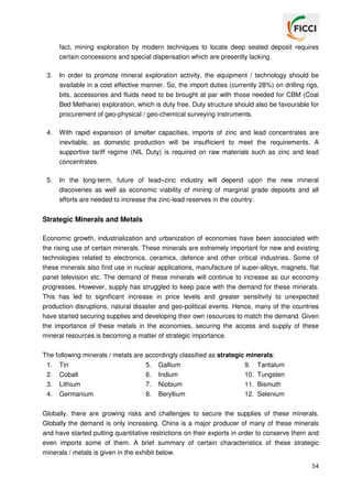 fact, mining exploration by modern techniques to locate deep seated deposit requires
certain concessions and special dispensation which are presently lacking.
3.

In order to promote mineral exploration activity, the equipment / technology should be
available in a cost effective manner. So, the import duties (currently 28%) on drilling rigs,
bits, accessories and fluids need to be brought at par with those needed for CBM (Coal
Bed Methane) exploration, which is duty free. Duty structure should also be favourable for
procurement of geo-physical / geo-chemical surveying instruments.

4.

With rapid expansion of smelter capacities, imports of zinc and lead concentrates are
inevitable, as domestic production will be insufficient to meet the requirements. A
supportive tariff regime (NIL Duty) is required on raw materials such as zinc and lead
concentrates.

5.

In the long-term, future of lead–zinc industry will depend upon the new mineral
discoveries as well as economic viability of mining of marginal grade deposits and all
efforts are needed to increase the zinc-lead reserves in the country.

Strategic Minerals and Metals
Economic growth, industrialization and urbanization of economies have been associated with
the rising use of certain minerals. These minerals are extremely important for new and existing
technologies related to electronics, ceramics, defence and other critical industries. Some of
these minerals also find use in nuclear applications, manufacture of super-alloys, magnets, flat
panel television etc. The demand of these minerals will continue to increase as our economy
progresses. However, supply has struggled to keep pace with the demand for these minerals.
This has led to significant increase in price levels and greater sensitivity to unexpected
production disruptions, natural disaster and geo-political events. Hence, many of the countries
have started securing supplies and developing their own resources to match the demand. Given
the importance of these metals in the economies, securing the access and supply of these
mineral resources is becoming a matter of strategic importance.
The following minerals / metals are accordingly classified as strategic minerals:
1. Tin
5. Gallium
9. Tantalum
2. Cobalt
6. Indium
10. Tungsten
3. Lithium
7. Niobium
11. Bismuth
4. Germanium
8. Beryllium
12. Selenium
Globally, there are growing risks and challenges to secure the supplies of these minerals.
Globally the demand is only increasing. China is a major producer of many of these minerals
and have started putting quantitative restrictions on their exports in order to conserve them and
even imports some of them. A brief summary of certain characteristics of these strategic
minerals / metals is given in the exhibit below.
54

 