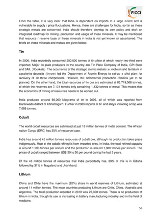 From the table, it is very clear that India is dependent on imports to a large extent and is
vulnerable to supply / price fluctuations. Hence, there are challenges for India, so far as these
strategic metals are concerned. India should therefore develop its own policy and draft an
integrated roadmap for mining, production and usage of these minerals. It may be mentioned
that resource / reserve base of these minerals in India is not yet known or ascertained. The
briefs on these minerals and metals are given below:

Tin
In 2006, India reportedly consumed 300,000 tonnes of tin plate of which nearly two-third were
imported. Major tin plate producers in the country are Tin Plate Company of India, GPI Steel
and SAIL (Rourkela). The occurrence of the strategic atomic metals i.e. niobium and tantalum in
cassiterite deposits (tin-ore) led the Department of Atomic Energy to set-up a pilot plant for
recovery of all three components. However, the commercial production remains yet to be
planned. On the other hand, the total resources of tin ore are estimated at 83,719,066 tonnes,
of which the reserves are 7,131 tonnes only containing 1,132 tonnes of metal. This means that
the economics of mining of resources needs to be worked out.
India produced around 60,000 kilograms of tin in 2009, all of which was reported from
Dantewada district of Chhattisgarh. Further in 2009 imports of tin and alloys including scrap was
7,689 tonnes.

Cobalt
The world cobalt resources are estimated at just 13 million tonnes of metal content. The African
nation Congo (DRC) has 35% of resource base.
India has around 45 million tonnes resources of cobalt ore, although no production takes place
indigenously. Most of the cobalt refined is from imported ores. In India, the total refined capacity
is around 1,500 tonnes per annum and the production is around 1,000 tonnes per annum. The
prices of cobalt ranged between US$ 30 to 50 per pound during the last 3 years.
Of the 45 million tonnes of resources that India purportedly has, 69% of this is in Odisha
followed by 31% in Nagaland and Jharkhand.

Lithium
China and Chile have the maximum (85%) share in world reserves of Lithium, estimated at
around 11 million tonnes. The main countries producing Lithium are Chile, China, Australia and
Argentina. The total production reported in 2010 was 25,300 tonnes. There is no production of
lithium in India, though its use is increasing in battery manufacturing industry and in the field of
medicine.
56

 