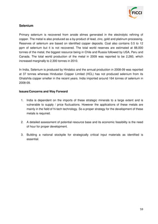 Selenium
Primary selenium is recovered from anode slimes generated in the electrolytic refining of
copper. The metal is also produced as a by-product of lead, zinc, gold and platinum processing.
Reserves of selenium are based on identified copper deposits. Coal also contains 0.5 to 12
ppm of selenium but it is not recovered. The total world reserves are estimated at 88,000
tonnes of the metal, the biggest resource being in Chile and Russia followed by USA, Peru and
Canada. The total world production of the metal in 2009 was reported to be 2,260, which
increased marginally to 2,300 tonnes in 2010.
In India, Selenium is produced by Hindalco and the annual production in 2008-09 was reported
at 37 tonnes whereas Hindustan Copper Limited (HCL) has not produced selenium from its
Ghatshila copper smelter in the recent years. India imported around 164 tonnes of selenium in
2008-09.
Issues/Concerns and Way Forward
1.

India is dependent on the imports of these strategic minerals to a large extent and is
vulnerable to supply / price fluctuations. However the applications of these metals are
mainly in the field of hi-tech technology. So a proper strategy for the development of these
metals is required.

2.

A detailed assessment of potential resource base and its economic feasibility is the need
of hour for proper development.

3.

Building a national stockpile for strategically critical input materials as identified is
essential.

59

 