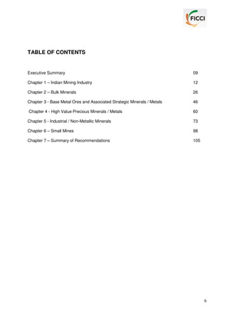 TABLE OF CONTENTS

Executive Summary

09

Chapter 1 – Indian Mining Industry

12

Chapter 2 – Bulk Minerals

26

Chapter 3 - Base Metal Ores and Associated Strategic Minerals / Metals

46

Chapter 4 - High Value Precious Minerals / Metals

60

Chapter 5 - Industrial / Non-Metallic Minerals

73

Chapter 6 – Small Mines

98

Chapter 7 – Summary of Recommendations

105

6

 