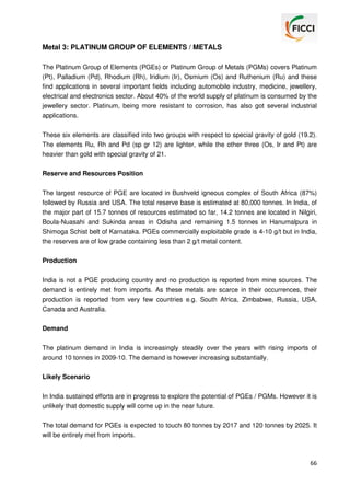 Metal 3: PLATINUM GROUP OF ELEMENTS / METALS
The Platinum Group of Elements (PGEs) or Platinum Group of Metals (PGMs) covers Platinum
(Pt), Palladium (Pd), Rhodium (Rh), Iridium (Ir), Osmium (Os) and Ruthenium (Ru) and these
find applications in several important fields including automobile industry, medicine, jewellery,
electrical and electronics sector. About 40% of the world supply of platinum is consumed by the
jewellery sector. Platinum, being more resistant to corrosion, has also got several industrial
applications.
These six elements are classified into two groups with respect to special gravity of gold (19.2).
The elements Ru, Rh and Pd (sp gr 12) are lighter, while the other three (Os, Ir and Pt) are
heavier than gold with special gravity of 21.
Reserve and Resources Position
The largest resource of PGE are located in Bushveld igneous complex of South Africa (87%)
followed by Russia and USA. The total reserve base is estimated at 80,000 tonnes. In India, of
the major part of 15.7 tonnes of resources estimated so far, 14.2 tonnes are located in Nilgiri,
Boula-Nuasahi and Sukinda areas in Odisha and remaining 1.5 tonnes in Hanumalpura in
Shimoga Schist belt of Karnataka. PGEs commercially exploitable grade is 4-10 g/t but in India,
the reserves are of low grade containing less than 2 g/t metal content.
Production
India is not a PGE producing country and no production is reported from mine sources. The
demand is entirely met from imports. As these metals are scarce in their occurrences, their
production is reported from very few countries e.g. South Africa, Zimbabwe, Russia, USA,
Canada and Australia.
Demand
The platinum demand in India is increasingly steadily over the years with rising imports of
around 10 tonnes in 2009-10. The demand is however increasing substantially.
Likely Scenario
In India sustained efforts are in progress to explore the potential of PGEs / PGMs. However it is
unlikely that domestic supply will come up in the near future.
The total demand for PGEs is expected to touch 80 tonnes by 2017 and 120 tonnes by 2025. It
will be entirely met from imports.

66

 